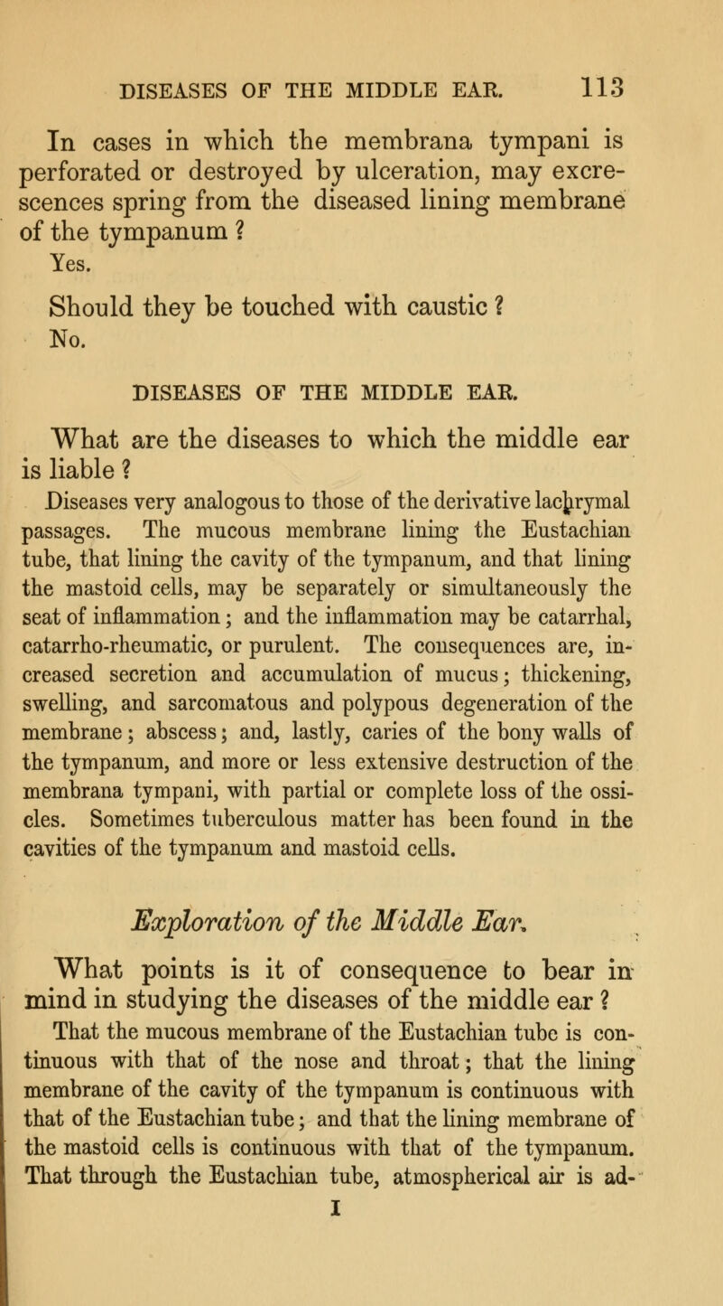 In cases in which the membrana tympani is perforated or destroyed by ulceration, may excre- scences spring from the diseased lining membrane of the tympanum ? Yes. Should they be touched with caustic ? No. DISEASES OF THE MIDDLE EAR. What are the diseases to which the middle ear is liable ? Diseases very analogous to those of the derivative lachrymal passages. The mucous membrane lining the Eustachian tube, that lining the cavity of the tympanum, and that lining the mastoid cells, may be separately or simultaneously the seat of inflammation; and the inflammation may be catarrhal, catarrho-rheumatic, or purulent. The consequences are, in- creased secretion and accumulation of mucus; thickening, swelling, and sarcomatous and polypous degeneration of the membrane; abscess; and, lastly, caries of the bony walls of the tympanum, and more or less extensive destruction of the membrana tympani, with partial or complete loss of the ossi- cles. Sometimes tuberculous matter has been found in the cavities of the tympanum and mastoid cells. Exploration of the Middle Ear. What points is it of consequence to bear in mind in studying the diseases of the middle ear ? That the mucous membrane of the Eustachian tube is con- tinuous with that of the nose and throat; that the lining membrane of the cavity of the tympanum is continuous with that of the Eustachian tube; and that the lining membrane of the mastoid cells is continuous with that of the tympanum. That through the Eustachian tube, atmospherical air is ad- I
