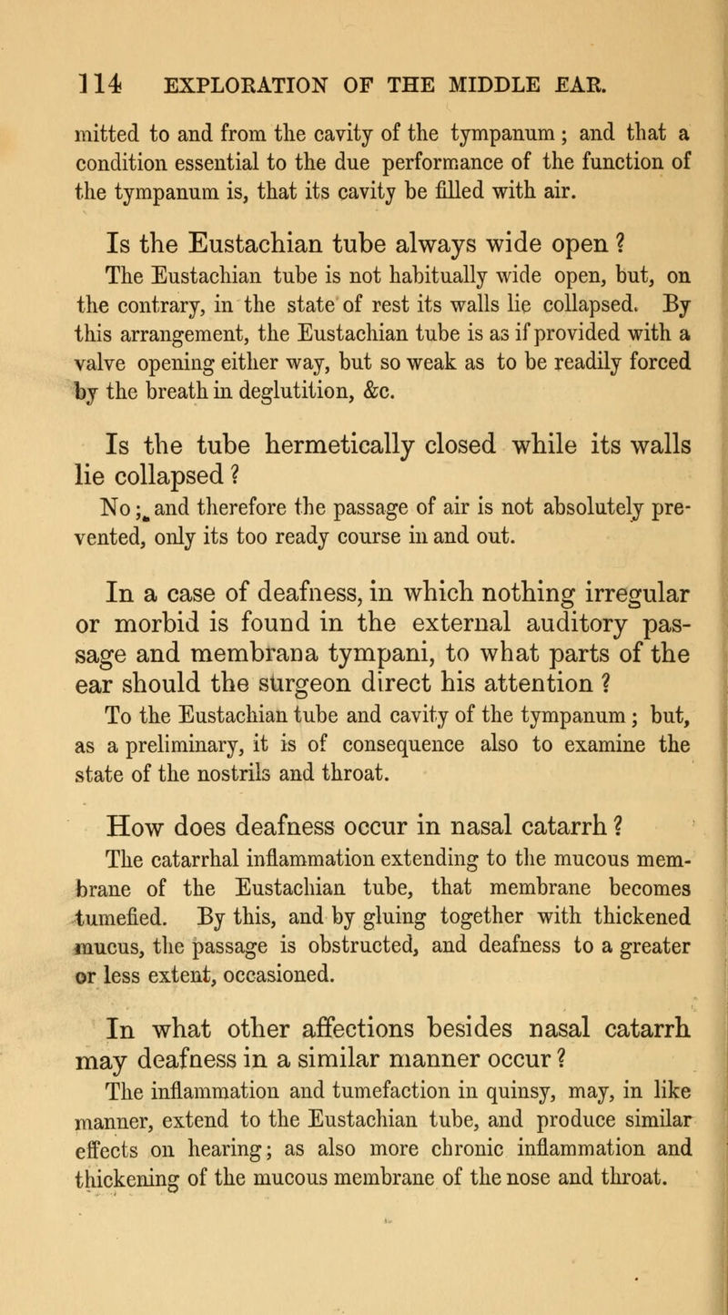mitted to and from the cavity of the tympanum ; and that a condition essential to the due performance of the function of the tympanum is, that its cavity be filled with air. Is the Eustachian tube always wide open ? The Eustachian tube is not habitually wide open, but, on the contrary, in the state of rest its walls lie collapsed. By this arrangement, the Eustachian tube is as if provided with a valve opening either way, but so weak as to be readily forced by the breath in deglutition, &c. Is the tube hermetically closed while its walls lie collapsed ? No ;m and therefore the passage of air is not absolutely pre- vented, only its too ready course in and out. In a case of deafness, in which nothing irregular or morbid is found in the external auditory pas- sage and membrana tympani, to what parts of the ear should the surgeon direct his attention ? To the Eustachian tube and cavity of the tympanum; but, as a preliminary, it is of consequence also to examine the state of the nostrils and throat. How does deafness occur in nasal catarrh ? The catarrhal inflammation extending to the mucous mem- brane of the Eustachian tube, that membrane becomes tumefied. By this, and by gluing together with thickened mucus, the passage is obstructed, and deafness to a greater or less extent, occasioned. In what other affections besides nasal catarrh may deafness in a similar manner occur ? The inflammation and tumefaction in quinsy, may, in like manner, extend to the Eustachian tube, and produce similar effects on hearing; as also more chronic inflammation and thickening of the mucous membrane of the nose and throat.