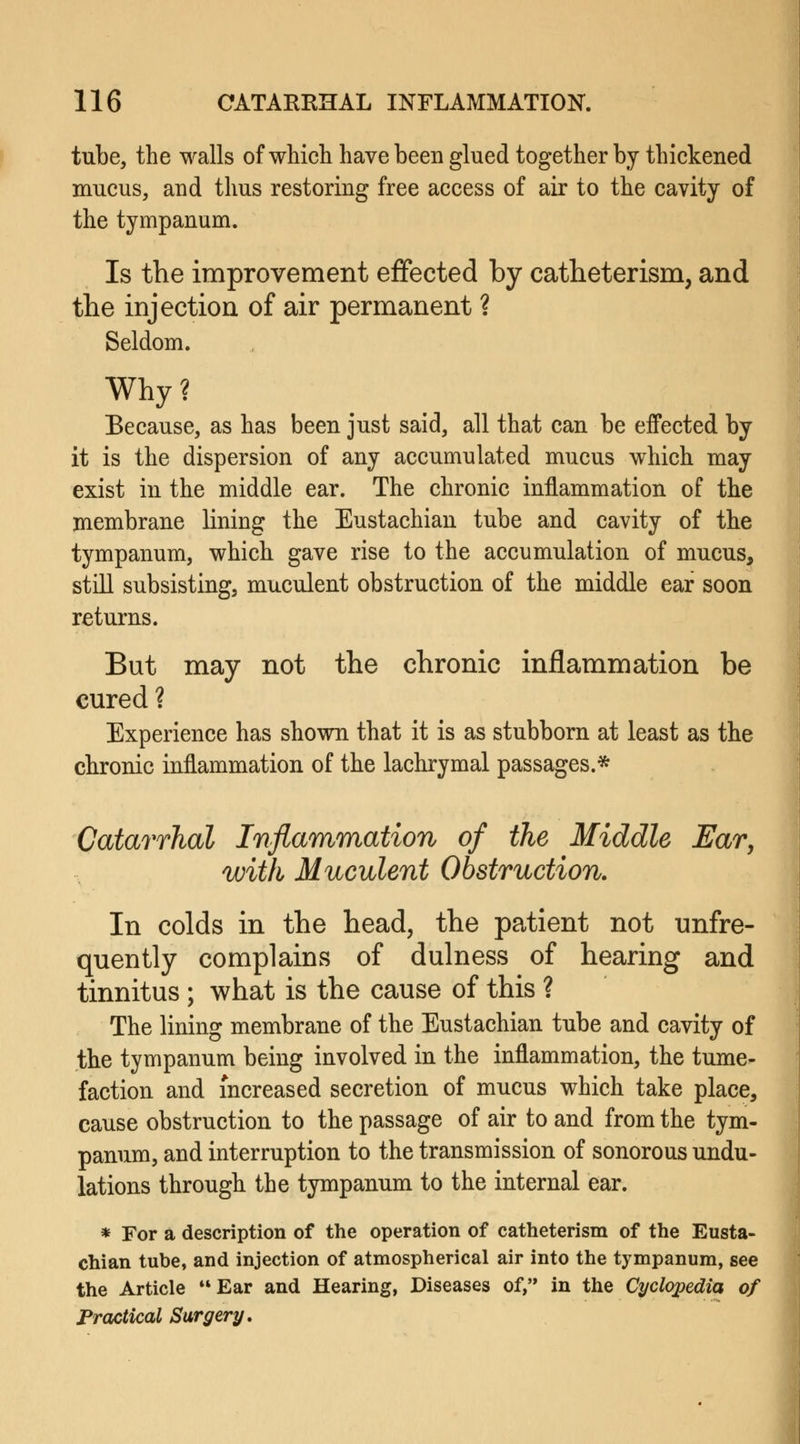 tube, the walls of which have been glued together by thickened mucus, and thus restoring free access of air to the cavity of the tympanum. Is the improvement effected by catheterism, and the injection of air permanent ? Seldom. Why? Because, as has been just said, all that can be effected by it is the dispersion of any accumulated mucus which may exist in the middle ear. The chronic inflammation of the membrane lining the Eustachian tube and cavity of the tympanum, which gave rise to the accumulation of mucus, still subsisting, muculent obstruction of the middle ear soon returns. But may not the chronic inflammation be cured ? Experience has shown that it is as stubborn at least as the chronic inflammation of the lachrymal passages.* Catarrhal Inflammation of the Middle Ear, with Muculent Obstruction. In colds in the head, the patient not unfre- quently complains of dulness of hearing and tinnitus ; what is the cause of this ? The lining membrane of the Eustachian tube and cavity of the tympanum being involved in the inflammation, the tume- faction and increased secretion of mucus which take place, cause obstruction to the passage of air to and from the tym- panum, and interruption to the transmission of sonorous undu- lations through the tympanum to the internal ear. * For a description of the operation of catheterism of the Eusta- chian tube, and injection of atmospherical air into the tympanum, see the Article Ear and Hearing, Diseases of, in the Cyclopedia of Practical Surgery.