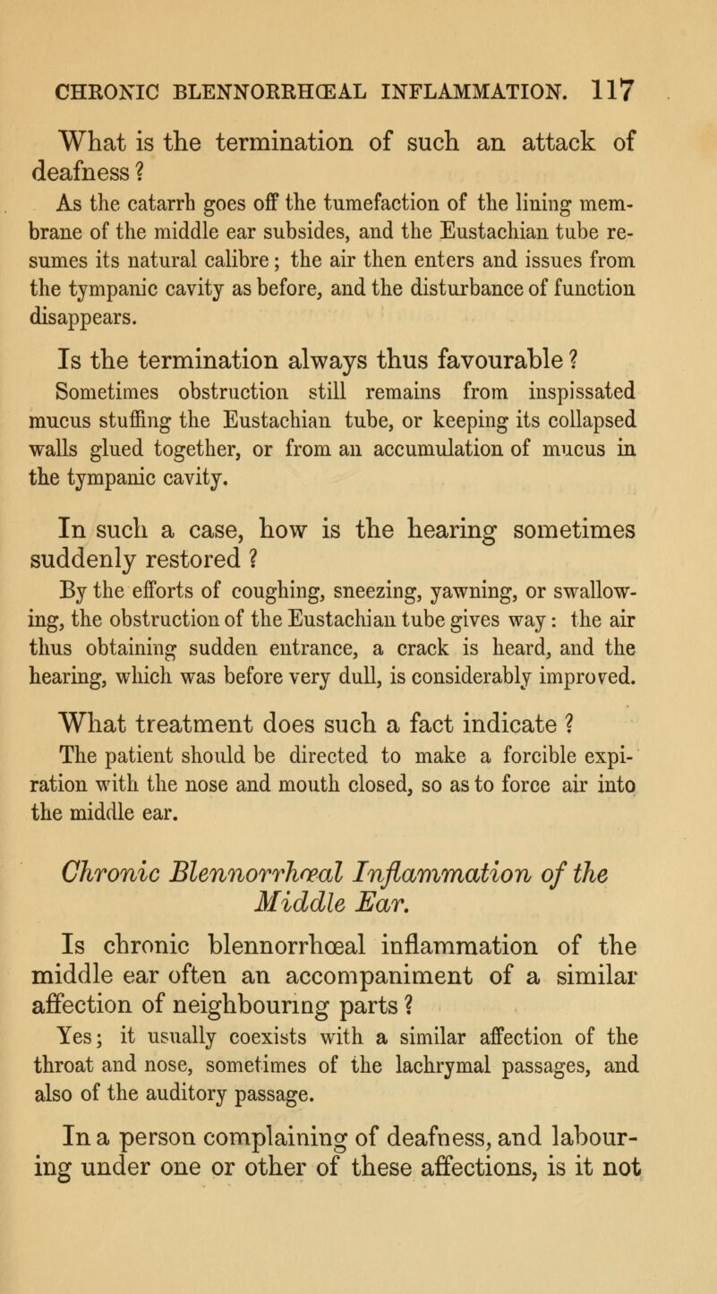 What is the termination of such an attack of deafness ? As the catarrh goes off the tumefaction of the lining mem- brane of the middle ear subsides, and the Eustachian tube re- sumes its natural calibre; the air then enters and issues from the tympanic cavity as before, and the disturbance of function disappears. Is the termination always thus favourable ? Sometimes obstruction still remains from inspissated mucus stuffing the Eustachian tube, or keeping its collapsed walls glued together, or from an accumulation of mucus in the tympanic cavity. In such a case, how is the hearing sometimes suddenly restored ? By the efforts of coughing, sneezing, yawning, or swallow- ing, the obstruction of the Eustachian tube gives way: the air thus obtaining sudden entrance, a crack is heard, and the hearing, which was before very dull, is considerably improved. What treatment does such a fact indicate ? The patient should be directed to make a forcible expi- ration with the nose and mouth closed, so as to force air into the middle ear. Chronic Blennorrhoeal Inflammation of the Middle Ear. Is chronic blennorrhceal inflammation of the middle ear often an accompaniment of a similar affection of neighbouring parts ? Yes; it usually coexists with a similar affection of the throat and nose, sometimes of the lachrymal passages, and also of the auditory passage. In a person complaining of deafness, and labour- ing under one or other of these affections, is it not