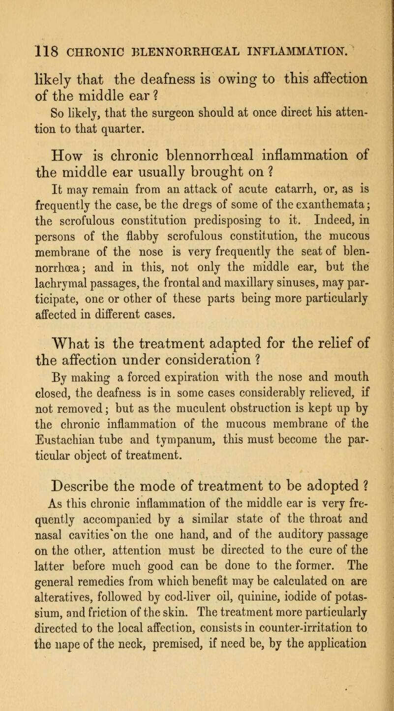 likely that the deafness is owing to this affection of the middle ear ? So likely, that the surgeon should at once direct his atten- tion to that quarter. How is chronic blennorrhoeal inflammation of the middle ear usually brought on ? It may remain from an attack of acute catarrh, or, as is frequently the case, be the dregs of some of the exanthemata; the scrofulous constitution predisposing to it. Indeed, in persons of the flabby scrofulous constitution, the mucous membrane of the nose is very frequently the seat of blen- norrhea; and in this, not only the middle ear, but the lachrymal passages, the frontal and maxillary sinuses, may par- ticipate, one or other of these parts being more particularly affected in different cases. What is the treatment adapted for the relief of the affection under consideration ? By making a forced expiration with the nose and mouth closed, the deafness is in some cases considerably relieved, if not removed; but as the muculent obstruction is kept up by the chronic inflammation of the mucous membrane of the Eustachian tube and tympanum, this must become the par- ticular object of treatment. Describe the mode of treatment to be adopted ? As this chronic inflammation of the middle ear is very fre- quently accompanied by a similar state of the throat and nasal cavities*on the one hand, and of the auditory passage on the other, attention must be directed to the cure of the latter before much good can be done to the former. The general remedies from which benefit may be calculated on are alteratives, followed by cod-liver oil, quinine, iodide of potas- sium, and friction of the skin. The treatment more particularly directed to the local affection, consists in counter-irritation to the nape of the neck, premised, if need be, by the application