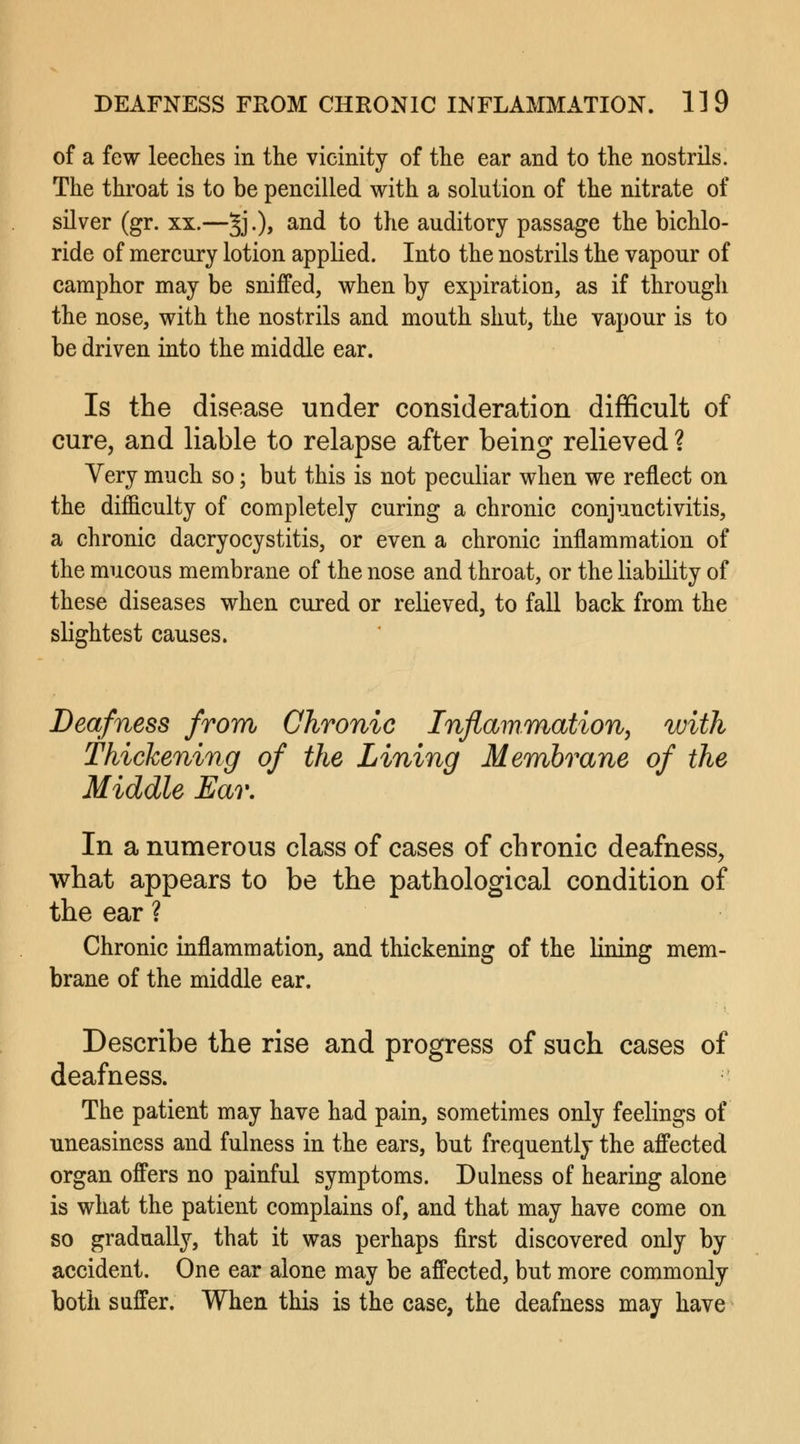 of a few leeches in the vicinity of the ear and to the nostrils. The throat is to be pencilled with a solution of the nitrate of silver (gr. xx.—§j.), and to the auditory passage the bichlo- ride of mercury lotion applied. Into the nostrils the vapour of camphor may be sniffed, when by expiration, as if through the nose, with the nostrils and mouth shut, the vapour is to be driven into the middle ear. Is the disease under consideration difficult of cure, and liable to relapse after being relieved ? Very much so; but this is not peculiar when we reflect on the difficulty of completely curing a chronic conjunctivitis, a chronic dacryocystitis, or even a chronic inflammation of the mucous membrane of the nose and throat, or the liability of these diseases when cured or relieved, to fall back from the slightest causes. Deafness from Chronic Inflammation, with Thickening of the Lining Membrane of the Middle Ear. In a numerous class of cases of chronic deafness, what appears to be the pathological condition of the ear ? Chronic inflammation, and thickening of the lining mem- brane of the middle ear. Describe the rise and progress of such cases of deafness. The patient may have had pain, sometimes only feelings of uneasiness and fulness in the ears, but frequently the affected organ offers no painful symptoms. Dulness of hearing alone is what the patient complains of, and that may have come on so gradually, that it was perhaps first discovered only by accident. One ear alone may be affected, but more commonly both suffer. When this is the case, the deafness may have