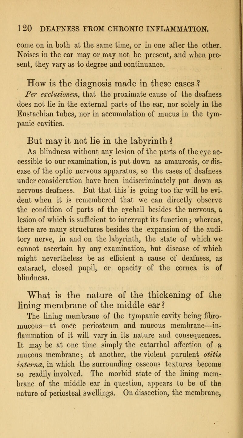 come on in both at the same time, or in one after the other. Noises in the ear may or may not be present, and when pre- sent, they vary as to degree and continuance. How is the diagnosis made in these cases ? Per ezclusionem, that the proximate cause of the deafness does not lie in the external parts of the ear, nor solely in the Eustachian tubes, nor in accumulation of mucus in the tym- panic cavities. But may it not lie in the labyrinth ? As blindness without any lesion of the parts of the eye ac- cessible to our examination, is put down as amaurosis, or dis- ease of the optic nervous apparatus, so the cases of deafness under consideration have been indiscriminately put down as nervous deafness. But that this is going too far will be evi- dent when it is remembered that we can directly observe the condition of parts of the eyeball besides the nervous, a lesion of which is sufficient to interrupt its function; whereas, there are many structures besides the expansion of the audi- tory nerve, in and on the labyrinth, the state of which we cannot ascertain by any examination, but disease of which might nevertheless be as efficient a cause of deafness, as cataract, closed pupil, or opacity of the cornea is of blindness. What is the nature of the thickening of the lining membrane of the middle ear? The lining membrane of the tympanic cavity being fibro- mucous—at once periosteum and mucous membrane—in- flammation of it will vary in its nature and consequences. It may be at one time simply the catarrhal affection of a mucous membrane; at another, the violent purulent otitis interna, in which the surrounding osseous textures become so readily involved. The morbid state of the lining mem- brane of the middle ear in question, appears to be of the nature of periosteal swellings. On dissection, the membrane,