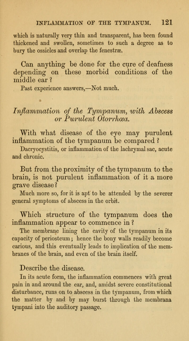 which is naturally very thin and transparent, has been found thickened and swollen, sometimes to such a degree as to bury the ossicles and overlap the fenestra. Can anything be done for the cure of deafness depending on these morbid conditions of the middle ear ? Past experience answers,—Not much. Inflammation of the Tympanum, with Abscess or Purulent Otorrhoea. With what disease of the eye may purulent inflammation of the tympanum be compared ? Dacryocystitis, or inflammation of the lachrymal sac, acute and chronic. But from the proximity of the tympanum to the brain, is not purulent inflammation of it a more grave disease? Much more so, for it is apt to be attended by the severer general symptoms of abscess in the orbit. Which structure of the tympanum does the inflammation appear to commence in ? The membrane lining the cavity of the tympanum in its capacity of periosteum; hence the bony walls readily become carious, and this eventually leads to implication of the mem- branes of the brain, and even of the brain itself. Describe the disease. In its acute form, the inflammation commences with great pain in and around the ear, and, amidst severe constitutional disturbance, runs on to abscess in the tympanum, from which the matter by and by may burst through the membrana tympani into the auditory passage.