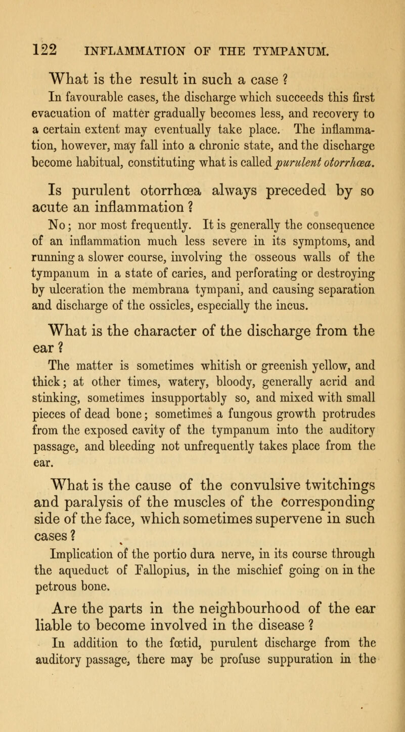What is the result in such a case ? In favourable cases, the discharge which succeeds this first evacuation of matter gradually becomes less, and recovery to a certain extent may eventually take place. The inflamma- tion, however, may fall into a chronic state, and the discharge become habitual, constituting what is called purulent otorrhea. Is purulent otorrhoea always preceded by so acute an inflammation ? No; nor most frequently. It is generally the consequence of an inflammation much less severe in its symptoms, and running a slower course, involving the osseous walls of the tympanum in a state of caries, and perforating or destroying by ulceration the membrana tympani, and causing separation and discharge of the ossicles, especially the incus. What is the character of the discharge from the ear? The matter is sometimes whitish or greenish yellow, and thick; at other times, watery, bloody, generally acrid and stinking, sometimes insupportably so, and mixed with small pieces of dead bone; sometimes a fungous growth protrudes from the exposed cavity of the tympanum into the auditory passage, and bleeding not unfrequently takes place from the ear. What is the cause of the convulsive twitchings and paralysis of the muscles of the corresponding side of the face, which sometimes supervene in such cases ? Implication of the portio dura nerve, in its course through the aqueduct of Eallopius, in the mischief going on in the petrous bone. Are the parts in the neighbourhood of the ear liable to become involved in the disease ? In addition to the foetid, purulent discharge from the auditory passage, there may be profuse suppuration in the