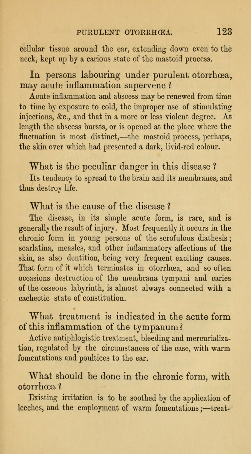cellular tissue around the ear, extending down even to the neck, kept up by a carious state of the mastoid process. In persons labouring under purulent otorrhcea, may acute inflammation supervene ? Acute inflammation and abscess may be renewed from time to time by exposure to cold, the improper use of stimulating injections, &c, and that in a more or less violent degree. At length the abscess bursts, or is opened at the place where the fluctuation is most distinct,—the mastoid process, perhaps, the skin over which had presented a dark, livid-red colour. What is the peculiar danger in this disease ? Its tendency to spread to the brain and its membranes, and thus destroy life. What is the cause of the disease ? The disease, in its simple acute form, is rare, and is generally the result of injury. Most frequently it occurs in the chronic form in young persons of the scrofulous diathesis; scarlatina, measles, and other inflammatory affections of the skin, as also dentition, being very frequent exciting causes. That form of it which terminates in otorrhcea, and so often occasions destruction of the membrana tympani and caries of the osseous labyrinth, is almost always connected with a cachectic state of constitution. What treatment is indicated in the acute form of this inflammation of the tympanum? Active antiphlogistic treatment, bleeding and mercurializa- tion, regulated by the circumstances of the case, with warm fomentations and poultices to the ear. What should be done in the chronic form, with otorrhoea ? Existing irritation is to be soothed by the application of leeches, and the employment of warm fomentations;—treat*