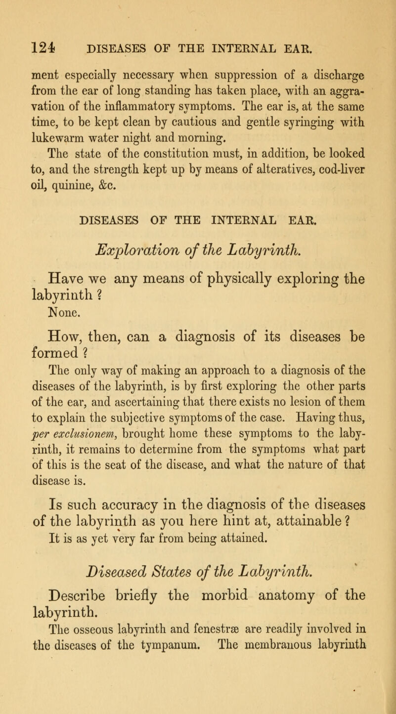 ment especially necessary when suppression of a discharge from the ear of long standing has taken place, with an aggra- vation of the inflammatory symptoms. The ear is, at the same time, to be kept clean by cautious and gentle syringing with lukewarm water night and morning. The state of the constitution must, in addition, be looked to, and the strength kept up by means of alteratives, cod-liver oil, quinine, &c. DISEASES OF THE INTERNAL EAR. Exploration of the Labyrinth Have we any means of physically exploring the labyrinth ? None. How, then, can a diagnosis of its diseases be formed ? The only way of making an approach to a diagnosis of the diseases of the labyrinth, is by first exploring the other parts of the ear, and ascertaining that there exists no lesion of them to explain the subjective symptoms of the case. Having thus, per exclusionem, brought home these symptoms to the laby- rinth, it remains to determine from the symptoms what part of this is the seat of the disease, and what the nature of that disease is. Is such accuracy in the diagnosis of the diseases of the labyrinth as you here hint at, attainable ? It is as yet very far from being attained. Diseased States of the Labyrinth. Describe briefly the morbid anatomy of the labyrinth. The osseous labyrinth and fenestras are readily involved in the diseases of the tympanum. The membranous labyrinth