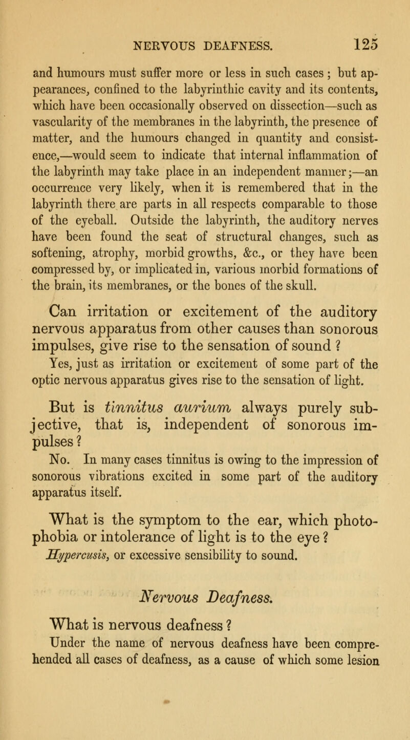 and humours must suffer more or less in such cases ; but ap- pearances, confined to the labyrinthic cavity and its contents, which have been occasionally observed on dissection—such as vascularity of the membranes in the labyrinth, the presence of matter, and the humours changed in quantity and consist- ence,—would seem to indicate that internal inflammation of the labyrinth may take place in an independent manner;—an occurrence very likely, when it is remembered that in the labyrinth there are parts in all respects comparable to those of the eyeball. Outside the labyrinth, the auditory nerves have been found the seat of structural changes, such as softening, atrophy, morbid growths, &c, or they have been compressed by, or implicated in, various morbid formations of the brain, its membranes, or the bones of the skull. Can irritation or excitement of the auditory nervous apparatus from other causes than sonorous impulses, give rise to the sensation of sound ? Yes, just as irritation or excitement of some part of the optic nervous apparatus gives rise to the sensation of light. But is tinnitus aurium always purely sub- jective, that is, independent of sonorous im- pulses ? No. In many cases tinnitus is owing to the impression of sonorous vibrations excited in some part of the auditory apparatus itself. What is the symptom to the ear, which photo- phobia or intolerance of light is to the eye ? Kypercusis, or excessive sensibility to sound. Nervous Deafness. What is nervous deafness ? Under the name of nervous deafness have been compre- hended all cases of deafness, as a cause of which some lesion