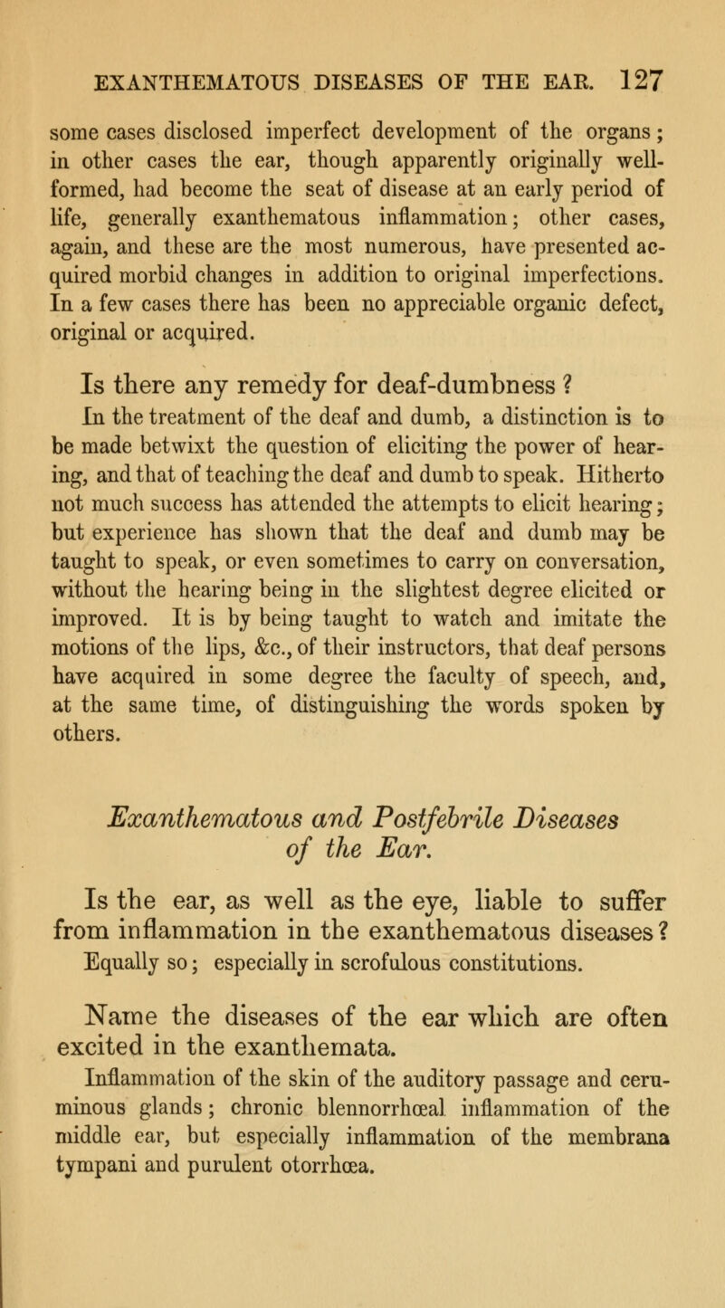 some cases disclosed imperfect development of the organs; in other cases the ear, though apparently originally well- formed, had become the seat of disease at an early period of life, generally exanthematous inflammation; other cases, again, and these are the most numerous, have presented ac- quired morbid changes in addition to original imperfections. In a few cases there has been no appreciable organic defect, original or acquired. Is there any remedy for deaf-dumbness ? In the treatment of the deaf and dumb, a distinction is to be made betwixt the question of eliciting the power of hear- ing, and that of teaching the deaf and dumb to speak. Hitherto not much success has attended the attempts to elicit hearing; but experience has shown that the deaf and dumb may be taught to speak, or even sometimes to carry on conversation, without the hearing being in the slightest degree elicited or improved. It is by being taught to watch and imitate the motions of the lips, &c, of their instructors, that deaf persons have acquired in some degree the faculty of speech, and, at the same time, of distinguishing the words spoken by others. Exanthematous and Postfebrile Diseases of the Ear. Is the ear, as well as the eye, liable to suffer from inflammation in the exanthematous diseases? Equally so; especially in scrofulous constitutions. Name the diseases of the ear which are often excited in the exanthemata. Inflammation of the skin of the auditory passage and ceru- minous glands; chronic blennorrhea! inflammation of the middle ear, but especially inflammation of the membrana tympani and purulent otorrhoea.