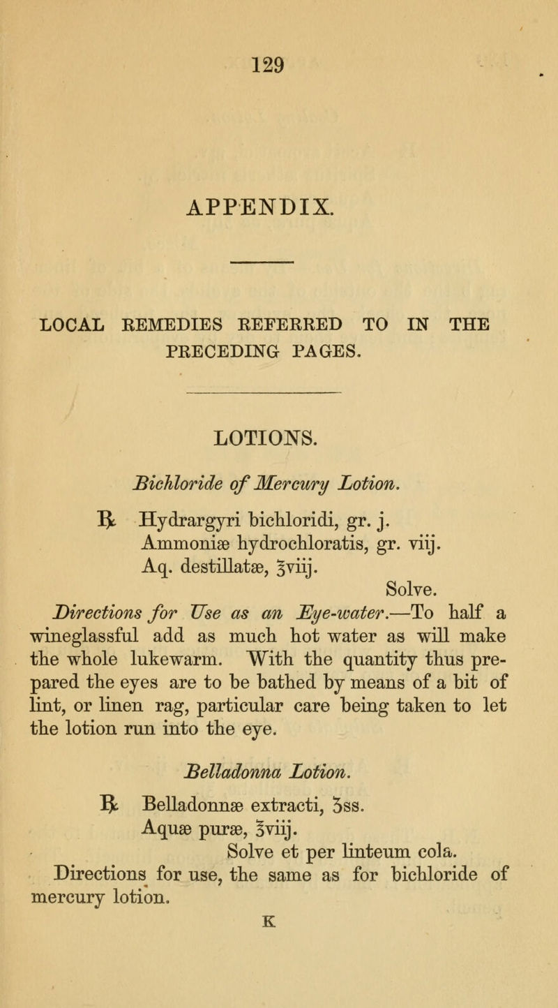APPENDIX. LOCAL REMEDIES REFERRED TO IN THE PRECEDING PAGES. LOTIONS. Bichloride of Mercury Lotion. Ijt Hydrargyria bichloridi, gr. j. Ammonias hydrochloratis, gr. viij. Aq. destillatae, Jviij. Solve. Directions for Use as an Eye-water.—To half a wineglassful add as much hot water as will make the whole lukewarm. With the quantity thus pre- pared the eyes are to be bathed by means of a bit of lint, or linen rag, particular care being taken to let the lotion run into the eye. Belladonna Lotion. I£ Belladonnas extracti, 5ss. Aquae purae, Sviij. Solve et per linteum cola. Directions for use, the same as for bichloride of mercury lotion. K