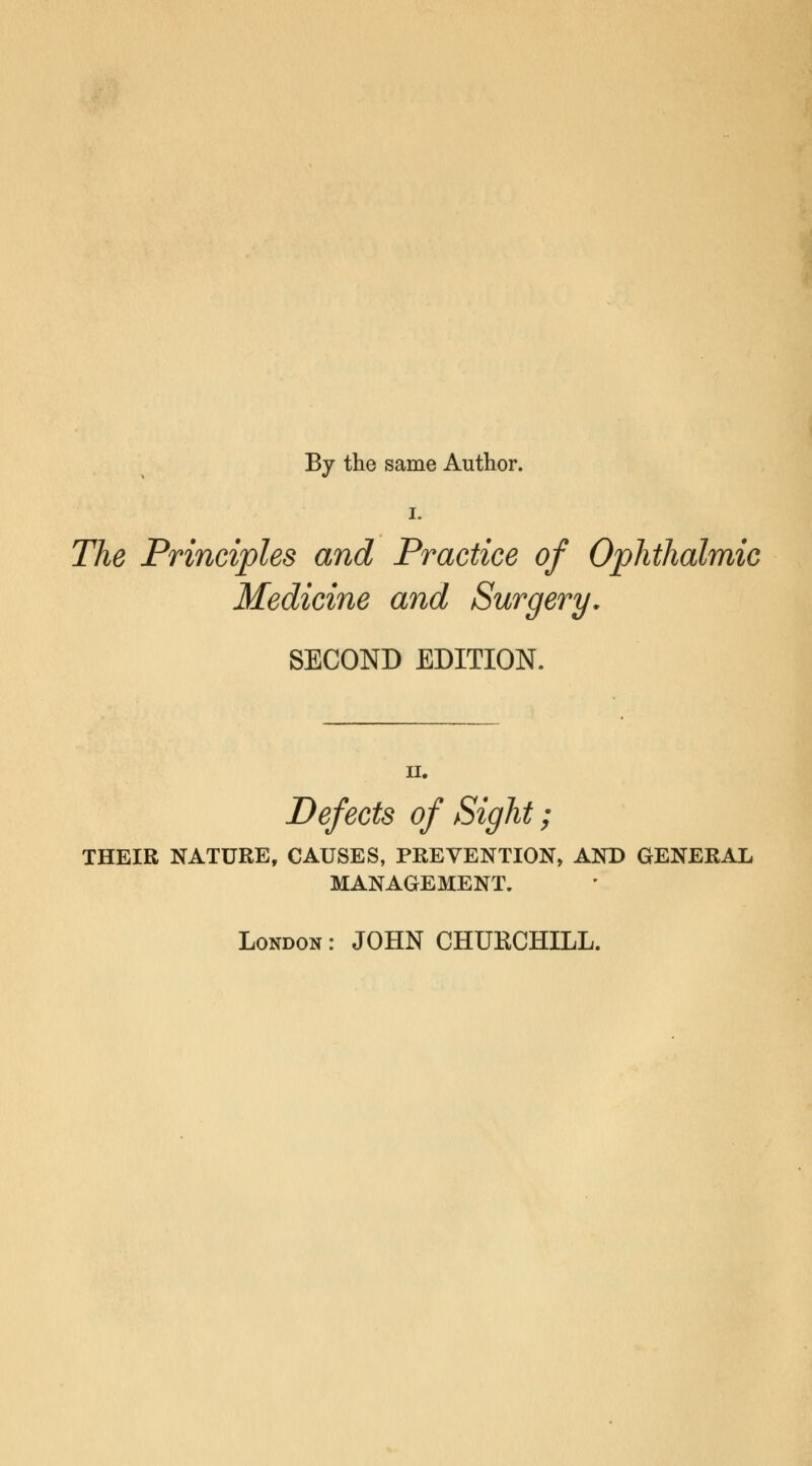 By the same Author. i. The Principles and Practice of Ophthalmic Medicine and Surgery. SECOND EDITION. Defects of Sight; THEIR NATURE, CAUSES, PREVENTION, AND GENERAL MANAGEMENT. London : JOHN CHURCHILL.