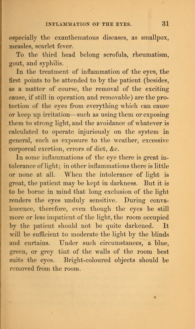 especially the exanthematous diseases, as smallpox, measles, scarlet fever. To the third head belong scrofula, rheumatism, gout, and syphilis. In the treatment of inflammation of the eyes, the first points to be attended to by the patient (besides, as a matter of course, the removal of the exciting cause, if still in operation and removable) are the pro- tection of the eyes from everything which can cause or keep up irritation—such as using them or exposing them to strong light, and the avoidance of whatever is calculated to operate injuriously on the system in general, such as exposure to the weather, excessive corporeal exertion, errors of diet, &c. In some inflammations of the eye there is great in- tolerance of light; in other inflammations there is little or none at all. When the intolerance of light is great, the patient may be kept in darkness. But it is to be borne in mind that long exclusion of the light renders the eyes unduly sensitive. During conva- lescence, therefore, even though the eyes be still more or less impatient of the light, the room occupied by the patient should not be quite darkened. It will be sufficient to moderate the light by the blinds and curtains. Under such circumstances, a blue, green, or grey tint of the walls of the room best suits the eyes. Bright-coloured objects should be removed from the room.