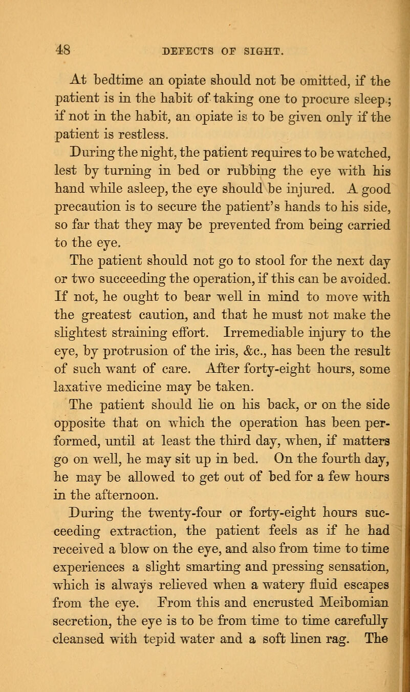 At bedtime an opiate should not be omitted, if the patient is in the habit of taking one to procure sleep.; if not in the habit, an opiate is to be given only if the patient is restless. During the night, the patient requires to be watched, lest by turning in bed or rubbing the eye with his hand while asleep, the eye should be injured. A good precaution is to secure the patient's hands to his side, so far that they may be prevented from being carried to the eye. The patient should not go to stool for the next day or two succeeding the operation, if this can be avoided. If not, he ought to bear well in mind to move with the greatest caution, and that he must not make the slightest straining effort. Irremediable injury to the eye, by protrusion of the iris, &c, has been the result of such want of care. After forty-eight hours, some laxative medicine may be taken. The patient should lie on his back, or on the side opposite that on which the operation has been per- formed, until at least the third day, when, if matters go on well, he may sit up in bed. On the fourth day, he may be allowed to get out of bed for a few hours in the afternoon. During the twenty-four or forty-eight hours suc- ceeding extraction, the patient feels as if he had received a blow on the eye, and also from time to time experiences a slight smarting and pressing sensation, which is always relieved when a watery fluid escapes from the eye. From this and encrusted Meibomian secretion, the eye is to be from time to time carefully cleansed with tepid water and a soft linen rag. The