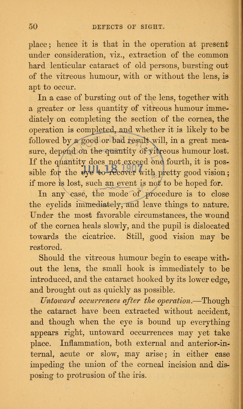 place; hence it is that in the operation at present under consideration, viz., extraction of the common hard lenticular cataract of old persons, bursting out of the vitreous humour, with or without the lens, is apt to occur. In a case of bursting out of the lens, together with a greater or less quantity of vitreous humour imme- diately on completing the section of the cornea, the operation is completed, and whether it is likely to be followed by^argood 0r bad resultvwill, in a great mea- sure, depend on the Quantity of vibreous humour lost. If the quantity does^npt exceed one fourth, it is pos- sible foi* the sfyU %4r9cover with pretty good vision; if more is lost, such an event is noif to be hoped for. In any case, the mode of procedure is to close the eyelids immediately, and leave things to nature. Under the most favorable circumstances, the wound of the cornea heals slowly, and the pupil is dislocated towards the cicatrice. Still, good vision may be restored. Should the vitreous humour begin to escape with- out the lens, the small hook is immediately to be introduced, and the cataract hooked by its lower edge, and brought out as quickly as possible. Untoward occurrences after the operation.—Though the cataract have been extracted without accident, and though when the eye is bound up everything appears right, untoward occurrences may yet take place. Inflammation, both external and anterior-in- ternal, acute or slow, may arise; in either case impeding the union of the corneal incision and dis- posing to protrusion of the iris.