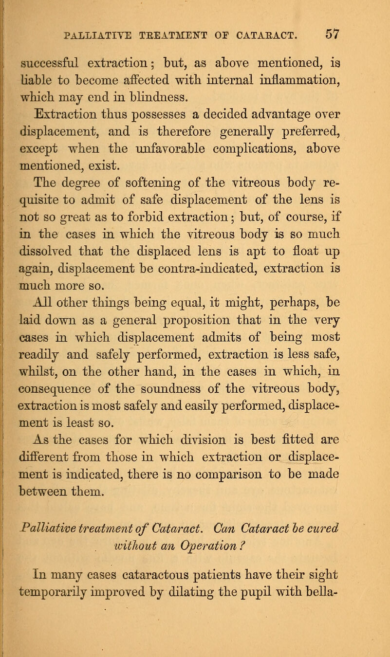 successful extraction; but, as above mentioned, is liable to become affected with internal inflammation, which may end in blindness. Extraction thus possesses a decided advantage over displacement, and is therefore generally preferred, except when the unfavorable complications, above mentioned, exist. The degree of softening of the vitreous body re- quisite to admit of safe displacement of the lens is not so great as to forbid extraction; but, of course, if in the cases in which the vitreous body is so much dissolved that the displaced lens is apt to float up again, displacement be contra-indicated, extraction is much more so. All other things being equal, it might, perhaps, be laid down as a general proposition that in the very cases in which displacement admits of being most readily and safely performed, extraction is less safe, whilst, on the other hand, in the cases in which, in consequence of the soundness of the vitreous body, extraction is most safely and easily performed, displace- ment is least so. As the cases for which division is best fitted are different from those in which extraction or displace- ment is indicated, there is no comparison to be made between them. Palliative treatment of Cataract. Can Cataract he cured without an Operation ? In many cases cataractous patients have their sight temporarily improved by dilating the pupil with bella-