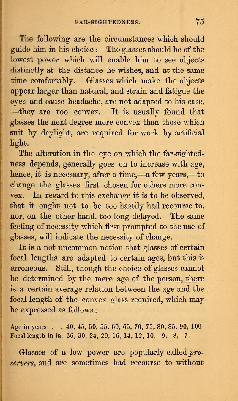 The following are the circumstances which should guide him in his choice :—The glasses should be of the lowest power which will enable him to see objects distinctly at the distance he wishes, and at the same time comfortably. Grlasses which make the objects appear larger than natural, and strain and fatigue the eyes and cause headache, are not adapted to his case, —they are too convex. It is usually found that glasses the next degree more convex than those which suit by daylight, are required for work by artificial light. The alteration in the eye on which the far-sighted- ness depends, generally goes on to increase with age, hence, it is necessary, after a time,—a few years,—to change the glasses first chosen for others more con- vex. In regard to this exchange it is to be observed, that it ought not to be too hastily had recourse to, nor, on the other hand, too long delayed. The same feeling of necessity which first prompted to the use of glasses, will indicate the necessity of change. It is a not uncommon notion that glasses of certain focal lengths are adapted to certain ages, but this is erroneous. Still, though the choice of glasses cannot be determined by the mere age of the person, there is a certain average relation between the age and the focal length of the convex glass required, which may be expressed as follows: Age in years . . 40, 45, 50, 55, 60, 65, 70, 75, 80, 85, 90, 100 Focal length in in. 36, 30, 24, 20, 16. 14, 12, 10, 9, 8, 7. Grlasses of a low power are popularly called, pre- servers, and are sometimes had recourse to without