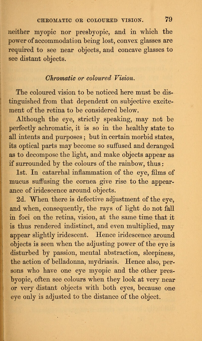 neither myopic nor presbyopic, and in which the power of accommodation being lost, convex glasses are required to see near objects, and concave glasses to see distant objects. Chromatic or coloured Vision. The coloured vision to be noticed here must be dis- tinguished from that dependent on subjective excite- ment of the retina to be considered below. Although the eye, strictly speaking, may not be perfectly achromatic, it is so in the healthy state to all intents and purposes; but in certain morbid states, its optical parts may become so suffused and deranged as to decompose the light, and make objects appear as if surrounded by the colours of the rainbow, thus : 1st. In catarrhal inflammation of the eye, films of mucus suffusing the cornea give rise to the appear- ance of iridescence around objects. 2d. When there is defective adjustment of the eye, and when, consequently, the rays of light do not fall in foci on the retina, vision, at the same time that it is thus rendered indistinct, and even multiplied, may appear slightly iridescent. Hence iridescence around objects is seen when the adjusting power of the eye is disturbed by passion, mental abstraction, sleepiness, the action of belladonna, mydriasis. Hence also, per- sons who have one eye myopic and the other pres- byopic, often see colours when they look at very near or very distant objects with both eyes, because one eye only is adjusted to the distance of the object.