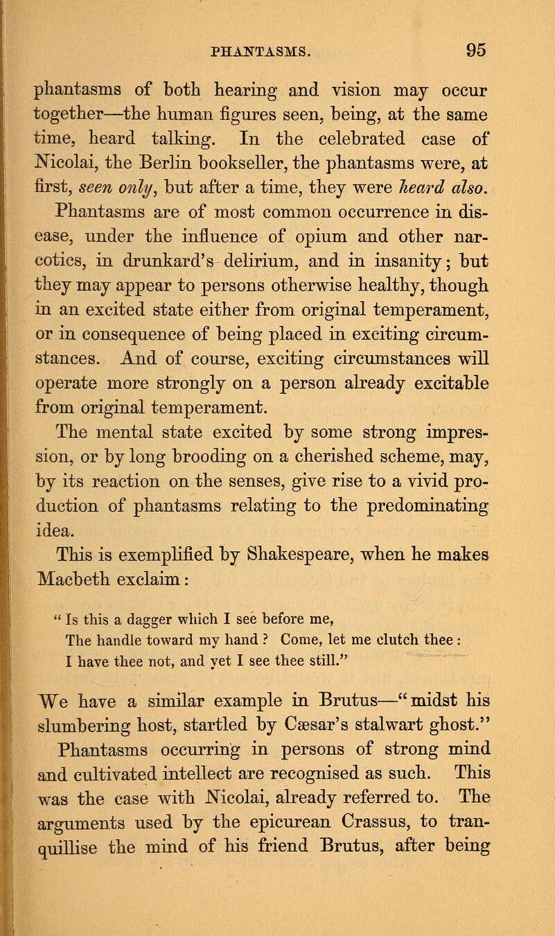 phantasms of both hearing and vision may occur together—the human figures seen, being, at the same time, heard talking. In the celebrated case of Nicolai, the Berlin bookseller, the phantasms were, at first, seen only, but after a time, they were heard also. Phantasms are of most common occurrence in dis- ease, under the influence of opium and other nar- cotics, in drunkard's-delirium, and in insanity; but they may appear to persons otherwise healthy, though in an excited state either from original temperament, or in consequence of being placed in exciting circum- stances. And of course, exciting circumstances will operate more strongly on a person already excitable from original temperament. The mental state excited by some strong impres- sion, or by long brooding on a cherished scheme, may, by its reaction on the senses, give rise to a vivid pro- duction of phantasms relating to the predominating idea. This is exemplified by Shakespeare, when he makes Macbeth exclaim:  Is this a dagger which I see before me, The handle toward my hand ? Come, let me clutch thee : I have thee not, and yet I see thee still. We have a similar example in Brutus—midst his slumbering host, startled by Caesar's stalwart ghost. Phantasms occurring in persons of strong mind and cultivated intellect are recognised as such. This was the case with JNTicolai, already referred to. The arguments used by the epicurean Crassus, to tran- quillise the mind of his friend Brutus, after being