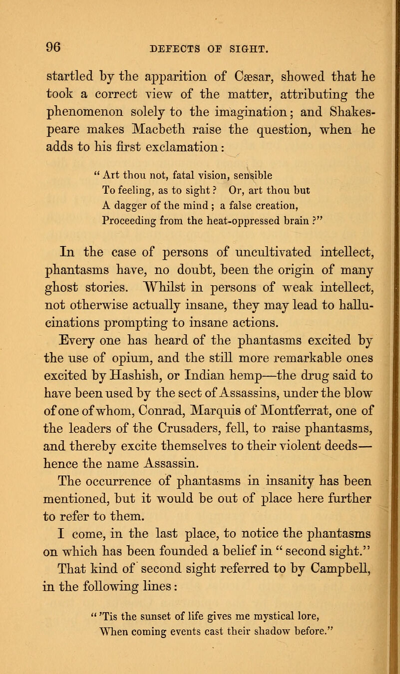 startled by the apparition of Caesar, showed that he took a correct view of the matter, attributing the phenomenon solely to the imagination; and Shakes- peare makes Macbeth raise the question, when he adds to his first exclamation: Art thou not, fatal vision, sensible To feeling, as to sight ? Or, art thou but A dagger of the mind ; a false creation, Proceeding from the heat-oppressed brain ? In the case of persons of uncultivated intellect, phantasms have, no doubt, been the origin of many ghost stories. Whilst in persons of weak intellect, not otherwise actually insane, they may lead to hallu- cinations prompting to insane actions. Every one has heard of the phantasms excited by the use of opium, and the still more remarkable ones excited by Hashish, or Indian hemp—the drug said to have been used by the sect of Assassins, under the blow of one of whom, Conrad, Marquis of Montferrat, one of the leaders of the Crusaders, fell, to raise phantasms, and thereby excite themselves to their violent deeds— hence the name Assassin. The occurrence of phantasms in insanity has been mentioned, but it would be out of place here further to refer to them. I come, in the last place, to notice the phantasms on which has been founded a belief in second sight. That kind of second sight referred to by Campbell, in the following lines: 'Tis the sunset of life gives me mystical lore, When coming events cast their shadow before.