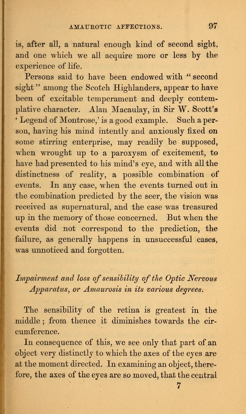 is, after all, a natural enough kind of second sight, and one which we all acquire more or less by the experience of life. Persons said to have been endowed with second sight  among the Scotch Highlanders, appear to have been of excitable temperament and deeply contem- plative character. Alan Macaulay, in Sir W. Scott's ' Legend of Montrose,' is a good example. Such a per- son, having his mind intently and anxiously fixed on some stirring enterprise, may readily be supposed, when wrought up to a paroxysm of excitement, to have had presented to his mind's eye, and with all the distinctness of reality, a possible combination of events. In any case, when the events turned out in the combination predicted by the seer, the vision Avas received as supernatural, and the case was treasured up in the memory of those concerned. But when the events did not correspond to the prediction, the failure, as generally happens in unsuccessful cases, was unnoticed and forgotten. Impairment and loss of sensibility oftlie Optic Nervous Apparatus, or Amaurosis in its various degrees. The sensibility of the retina is greatest in the middle; from thence it diminishes towards the cir- cumference. In consequence of this, we see only that part of an object very distinctly to which the axes of the eyes are at the moment directed. In examining an object, there- fore, the axes of the eyes are so moved, that the central 7