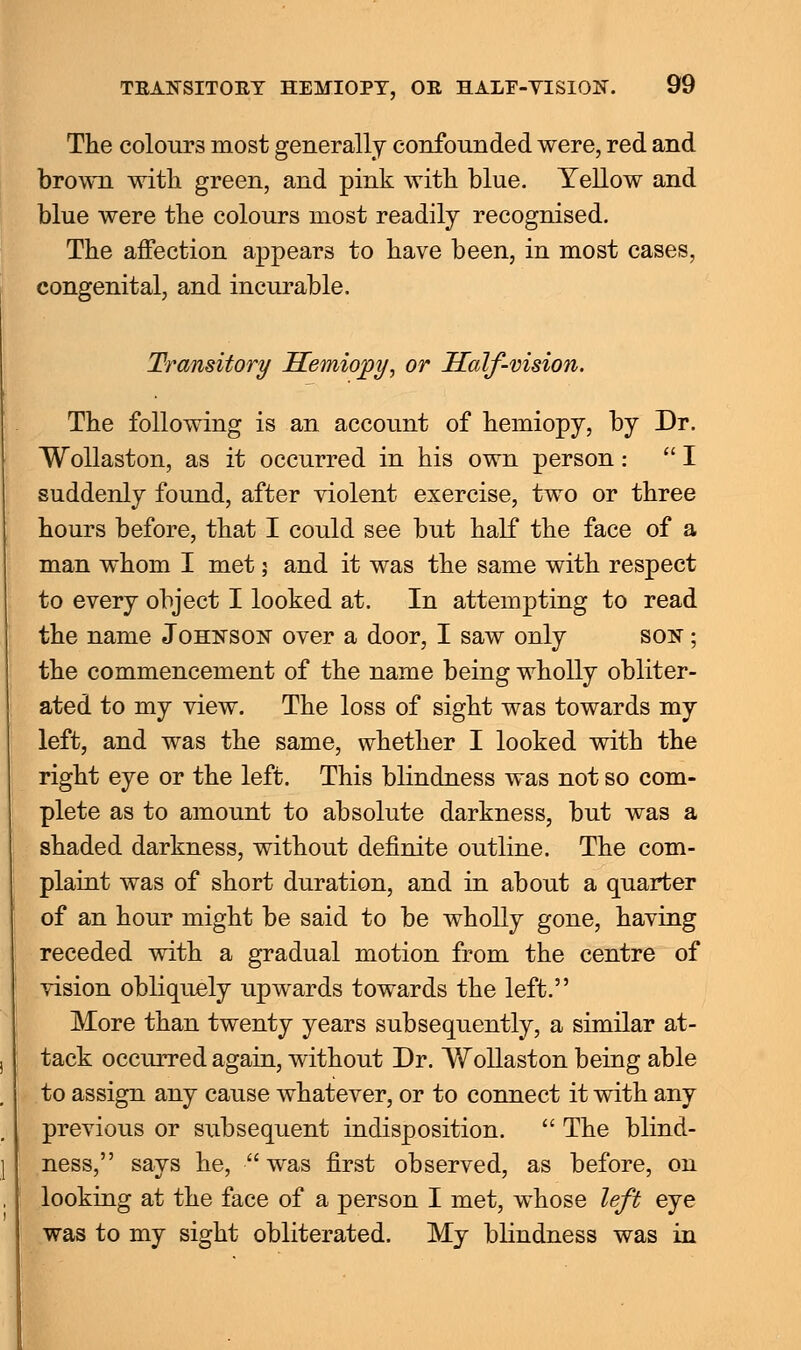 The colours most generally confounded were, red and brown with green, and pink with blue. Yellow and blue were the colours most readily recognised. The affection appears to have been, in most cases, congenital, and incurable. Transitory Hemiopy, or Half-vision. The following is an account of hemiopy, by Dr. Wollaston, as it occurred in his own person: I suddenly found, after violent exercise, two or three hours before, that I could see but half the face of a man whom I met; and it was the same with respect to every object I looked at. In attempting to read the name Johnson over a door, I saw only son ; the commencement of the name being wholly obliter- ated to my view. The loss of sight was towards my left, and was the same, whether I looked with the right eye or the left. This blindness was not so com- plete as to amount to absolute darkness, but was a shaded darkness, without definite outline. The com- plaint was of short duration, and in about a quarter of an hour might be said to be wholly gone, having receded with a gradual motion from the centre of vision obliquely upwards towards the left. More than twenty years subsequently, a similar at- tack occurred again, without Dr. Wollaston being able to assign any cause whatever, or to connect it with any previous or subsequent indisposition. The blind- ness, says he, was first observed, as before, on looking at the face of a person I met, whose left eye was to my sight obliterated. My blindness was in