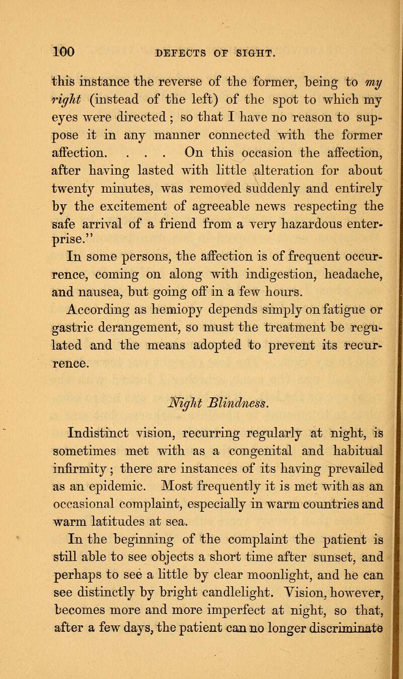 this instance the reverse of the former, being to my right (instead of the left) of the spot to which my eyes were directed ; so that I have no reason to sup- pose it in any manner connected with the former affection. . . . On this occasion the affection, after having lasted with little alteration for about twenty minutes, was removed suddenly and entirely by the excitement of agreeable news respecting the safe arrival of a friend from a very hazardous enter- prise. In some persons, the affection is of frequent occur- rence, coming on along with indigestion, headache, and nausea, but going off in a few hours. According as hemiopy depends simply on fatigue or gastric derangement, so must the treatment be regu- lated and the means adopted to prevent its recur- rence. Night Blindness. Indistinct vision, recurring regularly at night, is sometimes met with as a congenital and habitual infirmity; there are instances of its having prevailed as an epidemic. Most frequently it is met with as an occasional complaint, especially in warm countries and warm latitudes at sea. In the beginning of the complaint the patient is still able to see objects a short time after sunset, and perhaps to see a little by clear moonlight, and he can see distinctly by bright candlelight. Vision, however, becomes more and more imperfect at night, so that, after a few days, the patient can no longer discriminate