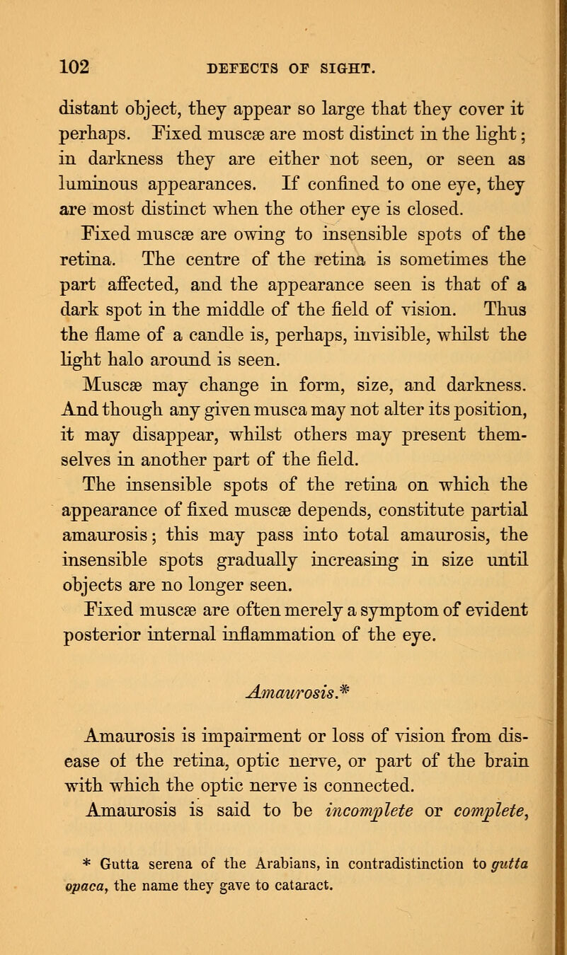 distant object, they appear so large that they cover it perhaps. Fixed muscae are most distinct in the light; in darkness they are either not seen, or seen as luminous appearances. If confined to one eye, they are most distinct when the other eye is closed. Fixed muscae are owing to insensible spots of the retina. The centre of the retina is sometimes the part affected, and the appearance seen is that of a dark spot in the middle of the field of vision. Thus the flame of a candle is, perhaps, invisible, whilst the light halo around is seen. Muscae may change in form, size, and darkness. And though any given musca may not alter its position, it may disappear, whilst others may present them- selves in another part of the field. The insensible spots of the retina on which the appearance of fixed muscae depends, constitute partial amaurosis; this may pass into total amaurosis, the insensible spots gradually increasing in size until objects are no longer seen. Fixed muscae are often merely a symptom of evident posterior internal inflammation of the eye. Amaurosis* Amaurosis is impairment or loss of vision from dis- ease ol the retina, optic nerve, or part of the brain with which the optic nerve is connected. Amaurosis is said to be incomplete or complete, * Gutta serena of the Arabians, in contradistinction to gutta opaca> the name they gave to cataract.