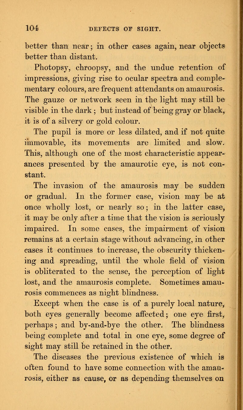 better than near; in other cases again, near objects better than distant. Photopsy, chroopsy, and the undue retention of impressions, giving rise to ocular spectra and comple- mentary colours, are frequent attendants on amaurosis. The gauze or network seen in the light may still be visible in the dark; but instead of being gray or black, it is of a silvery or gold colour. The pupil is more or less dilated, and if not quite immovable, its movements are limited and slow. This, although one of the most characteristic appear- ances presented by the amaurotic eye, is not con- stant. The invasion of the amaurosis may be sudden or gradual. In the former case, vision may be at once wholly lost, or nearly so; in the latter case, it may be only after a time that the vision is seriously impaired. In some cases, the impairment of vision remains at a certain stage without advancing, in other cases it continues to increase, the obscurity thicken- ing and spreading, until the whole field of vision is obliterated to the sense, the perception of light lost, and the amaurosis complete. Sometimes amau- rosis commences as night blindness. Except when the case is of a purely local nature, both eyes generally become affected; one eye first, perhaps; and by-and-bye the other. The blindness being complete and total in one eye, some degree of sight may still be retained in the other. The diseases the previous existence of which is often found to have some connection with the amau- rosis, either as cause, or as depending themselves on