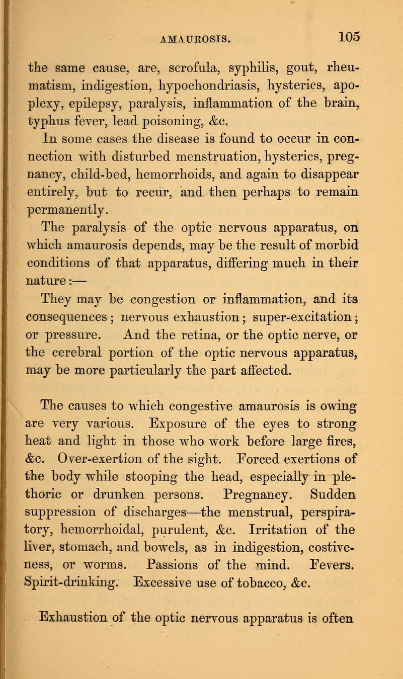 the same cause, are, scrofula, syphilis, gout, rheu- matism, indigestiou, hypochondriasis, hysterics, apo- plexy, epilepsy, paralysis, inflammation of the brain, typhus fever, lead poisoning, &c. In some cases the disease is found to occur in con- nection with disturbed menstruation, hysterics, preg- nancy, child-bed, hemorrhoids, and again to disappear entirely, but to recur, and then perhaps to remain permanently. The paralysis of the optic nervous apparatus, on which amaurosis depends, may be the result of morbid conditions of that apparatus, differing much in their nature:— They may be congestion or inflammation, and its consequences; nervous exhaustion; super-excitation; or pressure. And the retina, or the optic nerve, or the cerebral portion of the optic nervous apparatus, may be more particularly the part affected. The causes to which congestive amaurosis is owing are very various. Exposure of the eyes to strong heat and light in those who work before large fires, &c. Over-exertion of the sight. Forced exertions of the body while stooping the head, especially in ple- thoric or drunken persons. Pregnancy. Sudden suppression of discharges—the menstrual, perspira- tory, hemorrhoidal, purulent, &c. Irritation of the liver, stomach, and bowels, as in indigestion, costive- ness, or worms. Passions of the mind. Pevers. Spirit-drinking. Excessive use of tobacco, &c. Exhaustion of the optic nervous apparatus is often