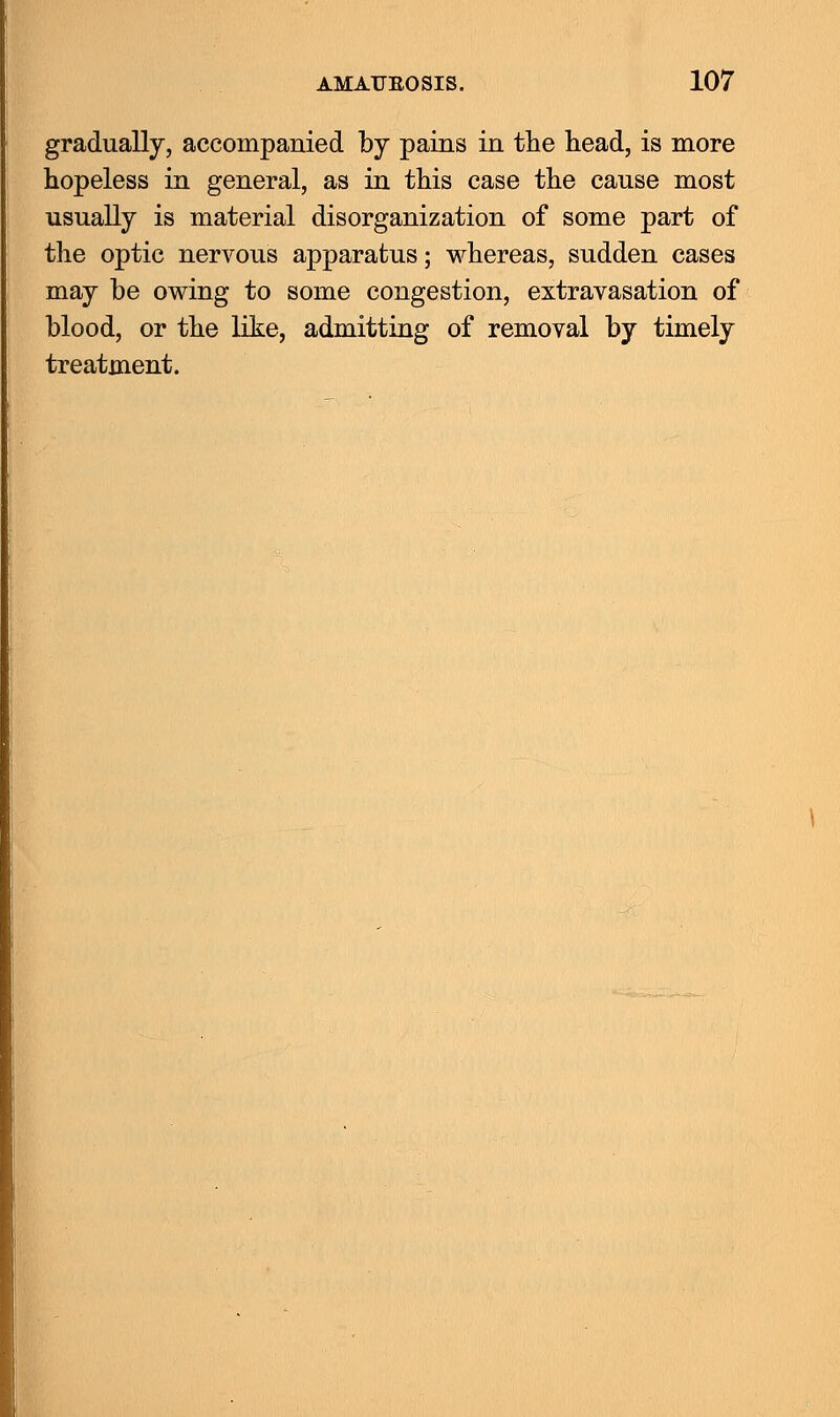 gradually, accompanied by pains in the head, is more hopeless in general, as in this case the cause most usually is material disorganization of some part of the optic nervous apparatus; whereas, sudden cases may be owing to some congestion, extravasation of blood, or the like, admitting of removal by timely treatment.