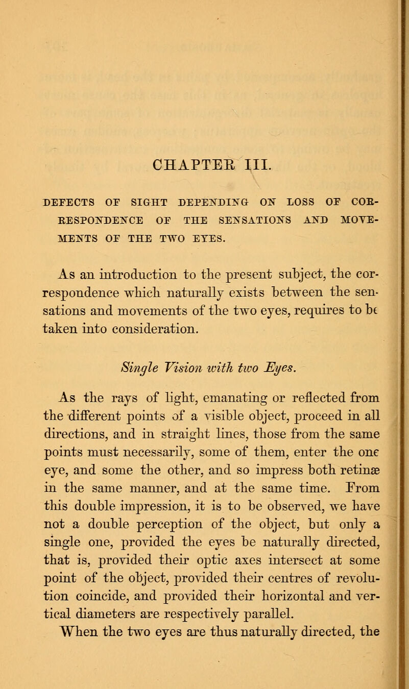 DEFECTS OE SIGHT DEPENDING ON LOSS OE COB- BESPONDENCE OE THE SENSATIONS AND MOVE- MENTS OE THE TWO EYES. As an introduction to the present subject, the cor- respondence which naturally exists between the sen- sations and movements of the two eyes, requires to be taken into consideration. Single Vision with two Eyes. As the rays of light, emanating or reflected from the different points of a visible object, proceed in all directions, and in straight lines, those from the same points must necessarily, some of them, enter the one eye, and some the other, and so impress both retinae in the same manner, and at the same time. From this double impression, it is to be observed, we have not a double perception of the object, but only a single one, provided the eyes be naturally directed, that is, provided their optic axes intersect at some point of the object, provided their centres of revolu- tion coincide, and provided their horizontal and ver- tical diameters are respectively parallel. When the two eyes are thus naturally directed, the