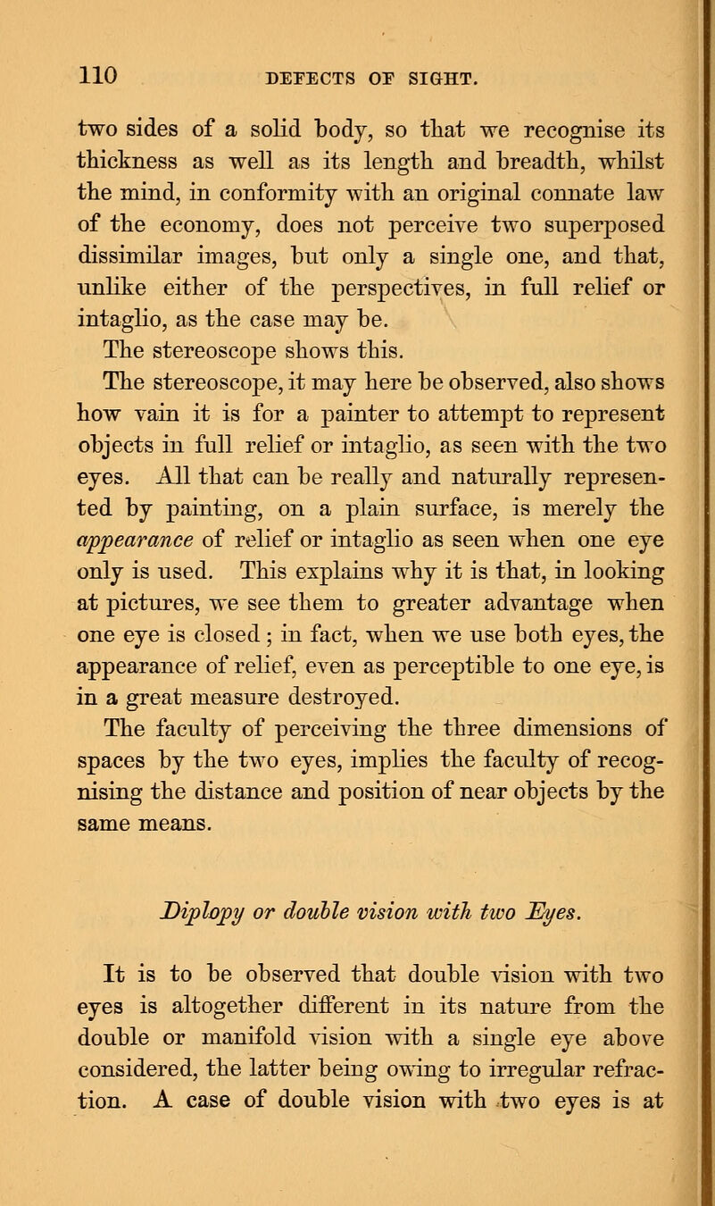 two sides of a solid body, so that we recognise its thickness as well as its length and breadth, whilst the mind, in conformity with an original connate law of the economy, does not perceive two superposed dissimilar images, but only a single one, and that, unlike either of the perspectives, in full relief or intaglio, as the case may be. The stereoscope shows this. The stereoscope, it may here be observed, also shows how vain it is for a painter to attempt to represent objects in full relief or intaglio, as seen with the two eyes. All that can be really and naturally represen- ted by painting, on a plain surface, is merely the appearance of relief or intaglio as seen when one eye only is used. This explains why it is that, in looking at pictures, we see them to greater advantage when one eye is closed; in fact, when we use both eyes, the appearance of relief, even as perceptible to one eye, is in a great measure destroyed. The faculty of perceiving the three dimensions of spaces by the two eyes, implies the faculty of recog- nising the distance and position of near objects by the same means. Diplopy or double vision with two Eyes. It is to be observed that double vision with two eyes is altogether different in its nature from the double or manifold vision with a single eye above considered, the latter being owing to irregular refrac- tion. A case of double vision with two eyes is at