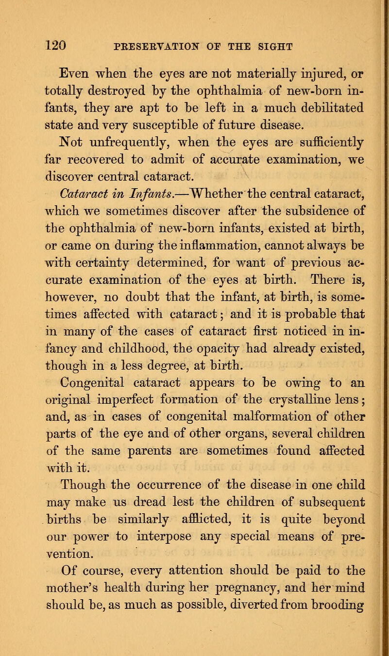 Even when the eyes are not materially injured, or totally destroyed by the ophthalmia of new-born in- fants, they are apt to be left in a much debilitated state and very susceptible of future disease. Not unfrequently, when the eyes are sufficiently far recovered to admit of accurate examination, we discover central cataract. Cataract in Infants.—Whether the central cataract, which we sometimes discover after the subsidence of the ophthalmia of new-born infants, existed at birth, or came on during the inflammation, cannot always be with certainty determined, for want of previous ac- curate examination of the eyes at birth. There is, however, no doubt that the infant, at birth, is some- times affected with cataract; and it is probable that in many of the cases of cataract first noticed in in- fancy and childhood, the opacity had already existed, though in a less degree, at birth. Congenital cataract appears to be owing to an original imperfect formation of the crystalline lens; and, as in cases of congenital malformation of other parts of the eye and of other organs, several children of the same parents are sometimes found affected with it. Though the occurrence of the disease in one child may make us dread lest the children of subsequent births be similarly afflicted, it is quite beyond our power to interpose any special means of pre- vention. Of course, every attention should be paid to the mother's health during her pregnancy, and her mind should be, as much as possible, diverted from brooding