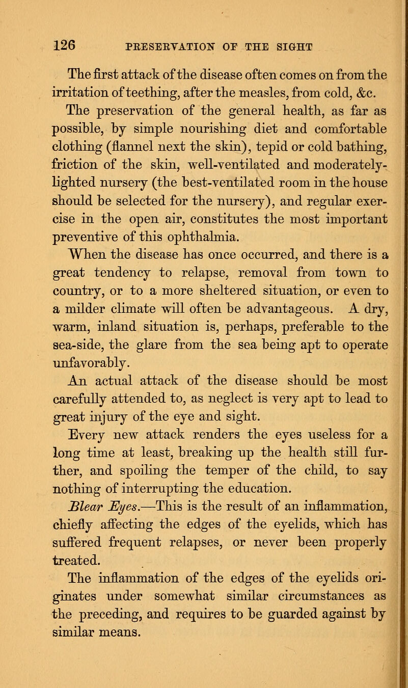 The first attack of the disease often comes on from the irritation of teething, after the measles, from cold, &c. The preservation of the general health, as far as possible, by simple nourishing diet and comfortable clothing (flannel next the skin), tepid or cold bathing, friction of the skin, well-ventilated and moderately- lighted nursery (the best-ventilated room in the house should be selected for the nursery), and regular exer- cise in the open air, constitutes the most important preventive of this ophthalmia. When the disease has once occurred, and there is a great tendency to relapse, removal from town to country, or to a more sheltered situation, or even to a milder climate will often be advantageous. A dry, warm, inland situation is, perhaps, preferable to the sea-side, the glare from the sea being apt to operate unfavorably. An actual attack of the disease should be most carefully attended to, as neglect is very apt to lead to great injury of the eye and sight. Every new attack renders the eyes useless for a long time at least, breaking up the health still fur- ther, and spoiling the temper of the child, to say nothing of interrupting the education. Blear Eyes.—This is the result of an inflammation, chiefly affecting the edges of the eyelids, which has suffered frequent relapses, or never been properly treated. The inflammation of the edges of the eyelids ori- ginates under somewhat similar circumstances as the preceding, and requires to be guarded against by similar means.