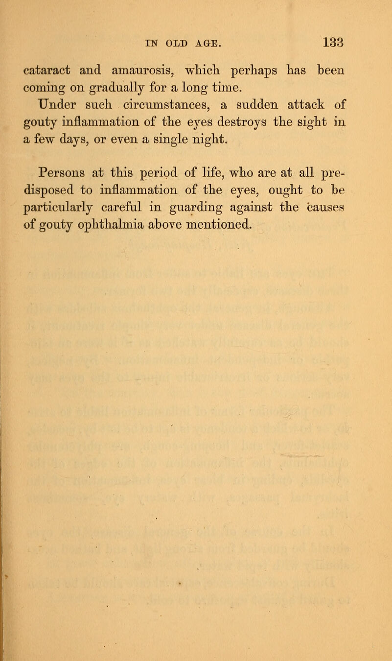 cataract and amaurosis, which perhaps has been coming on gradually for a long time. Under such circumstances, a sudden attack of gouty inflammation of the eyes destroys the sight in a few days, or even a single night. Persons at this period of life, who are at all pre- disposed to inflammation of the eyes, ought to be particularly careful in guarding against the causes of gouty ophthalmia above mentioned.