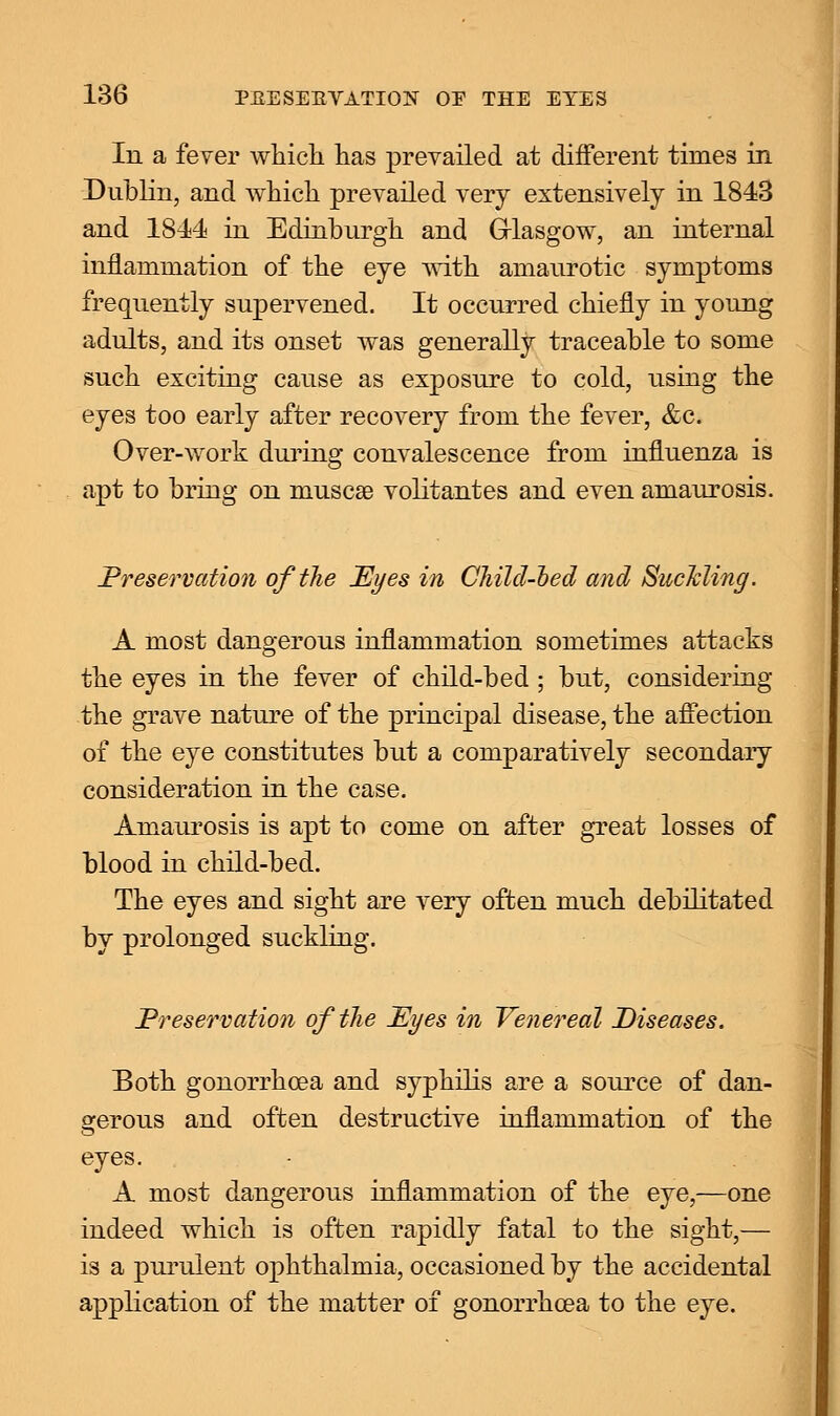 In a fever which has prevailed at different times in Dublin, and which prevailed very extensively in 1843 and 1844 in Edinburgh and Glasgow, an internal inflammation of the eye with amaurotic symptoms frequently supervened. It occurred chiefly in young adults, and its onset was generally traceable to some such exciting cause as exposure to cold, using the eyes too early after recovery from the fever, &c. Over-work during convalescence from influenza is apt to bring on muscse volitantes and even amaurosis. Preservation of the JEyes in Child-bed and Suckling. A most dangerous inflammation sometimes attacks the eyes in the fever of child-bed ; but, considering the grave nature of the principal disease, the affection of the eye constitutes but a comparatively secondary consideration in the case. Amaurosis is apt to come on after great losses of blood in child-bed. The eyes and sight are very often much debilitated by prolonged suckling. Preservation of the Eyes in Venereal Diseases. Both gonorrhoea and syphilis are a source of dan- ger ous and often destructive inflammation of the o eyes. A most dangerous inflammation of the eye,—one indeed which is often rapidly fatal to the sight,— is a purulent ophthalmia, occasioned by the accidental application of the matter of gonorrhoea to the eye.