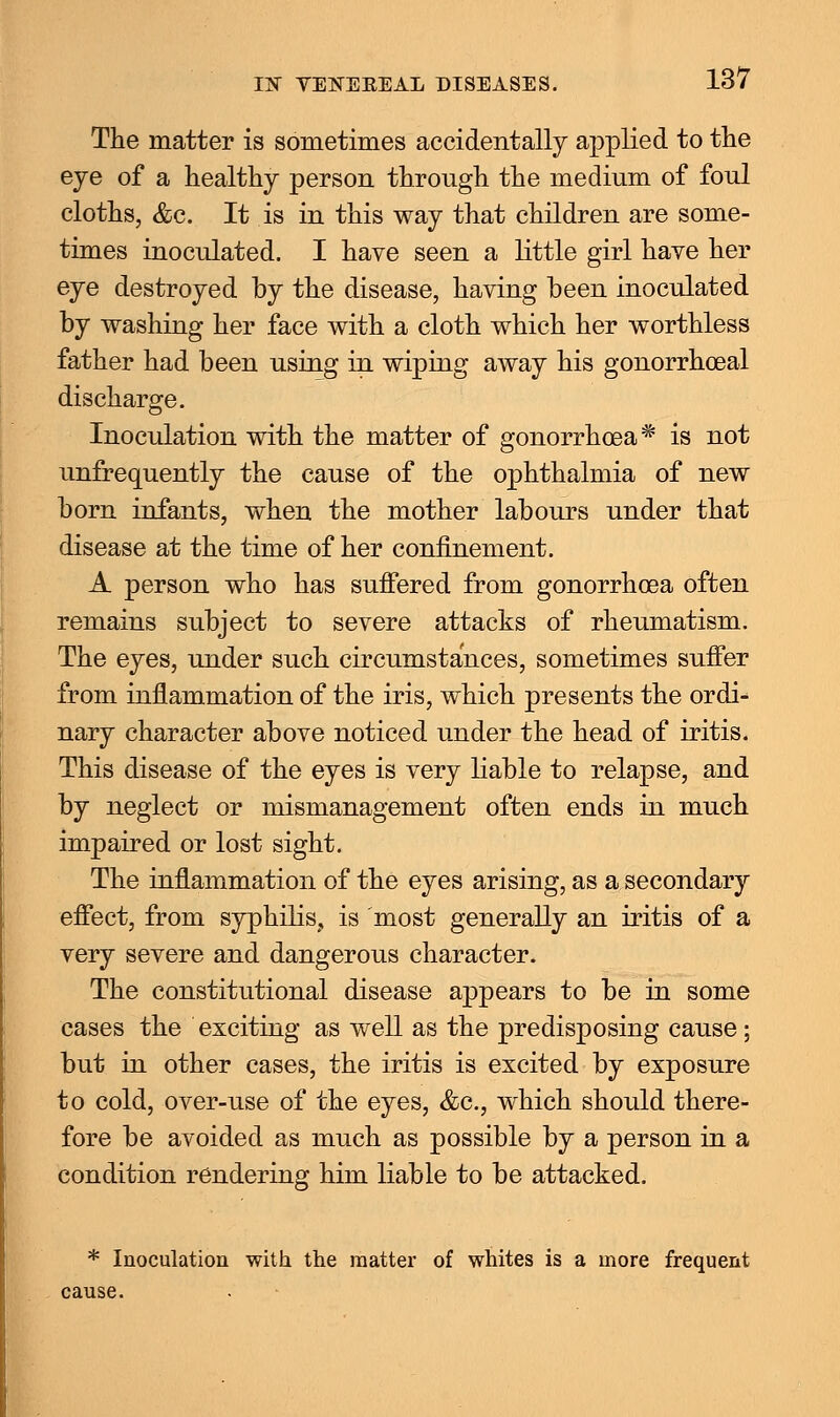 IS YEKEKEAL DISEASES. The matter is sometimes accidentally applied to the eye of a healthy person through the medium of foul cloths, &c. It is in this way that children are some- times inoculated. I have seen a little girl have her eye destroyed by the disease, having been inoculated by washing her face with a cloth which her worthless father had been using in wiping away his gonorrhoeal discharge. Inoculation with the matter of gonorrhoea* is not unfrequently the cause of the ophthalmia of new born infants, when the mother labours under that disease at the time of her confinement. A person who has suffered from gonorrhoea often remains subject to severe attacks of rheumatism. The eyes, under such circumstances, sometimes suffer from inflammation of the iris, which presents the ordi- nary character above noticed under the head of iritis. This disease of the eyes is very liable to relapse, and by neglect or mismanagement often ends in much impaired or lost sight. The inflammation of the eyes arising, as a secondary effect, from syphilis, is most generally an iritis of a very severe and dangerous character. The constitutional disease appears to be in some cases the exciting as well as the predisposing cause; but in other cases, the iritis is excited by exposure to cold, over-use of the eyes, &c, which should there- fore be avoided as much as possible by a person in a condition rendering him liable to be attacked. * Inoculation with the matter of whites is a more frequent cause.
