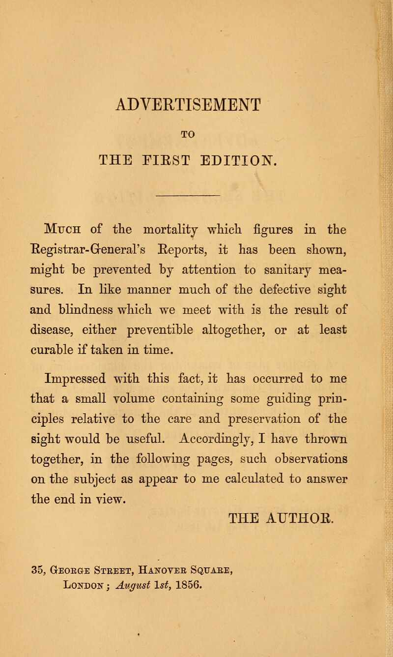 TO THE FIRST EDITION. Much of the mortality which figures in the Registrar-General's Reports, it has been shown, might be prevented by attention to sanitary mea- sures. In like manner much of the defective sight and blindness which we meet with is the result of disease, either preventible altogether, or at least curable if taken in time. Impressed with this fact, it has occurred to me that a small volume containing some guiding prin- ciples relative to the care and preservation of the sight would be useful. Accordingly, I have thrown together, in the following pages, such observations on the subject as appear to me calculated to answer the end in view. THE AUTHOR. 35, GrEOEGE Steeet, Hanovee Sqtjaee, London ; August 1st, 1856.