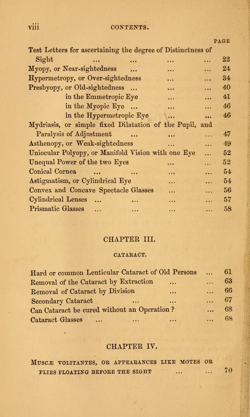 PAGE Test Letters for ascertaining the degree of Distinctness of Sight ... ... ... ... 22 Myopy, or Near-sightedness ... ... ... 24 Hypermetropy, or Over-sightedness ... ... 34 Presbyopy, or Old-sightedness ... ... ... 40 in the Emmetropic Eye ... ... 41 in the Myopic Eye ... ... ... 46 in the Hypermetropic Eye ... ... 46 Mydriasis, or simple fixed Dilatation of the Pupil, and Paralysis of Adjustment ... ... ... 47 Asthenopy, or Weak-sightedness ... ... 49 Uniocular Polyopy, or Manifold Vision with one Eye ... 52 Unequal Power of the two Eyes ... ... 52 Conical Cornea ... ... ... ... 54 Astigmatism, or Cylindrical Eye ... ... 54 Convex and Concave Spectacle Glasses ... ... 56 Cylindrical Lenses ... ... ... ... 57 Prismatic Glasses ... ... ... ... 58 CHAPTER III. CATARACT. Hard or common Lenticular Cataract of Old Persons ... 61 Removal of the Cataract by Extraction ... ... 63 Removal of Cataract by Division ... ... 66 Secondary Cataract ... ... ... 67 Can Cataract be cured without an Operation ? ... 68 Cataract Glasses ... ... ... ••• 68 CHAPTER IV. MUSOE VOLITANTES, OB APPEAEANCES LIKE MOTES OE PLIES FLOATING BEPOEE THE SIGHT ... ... 70