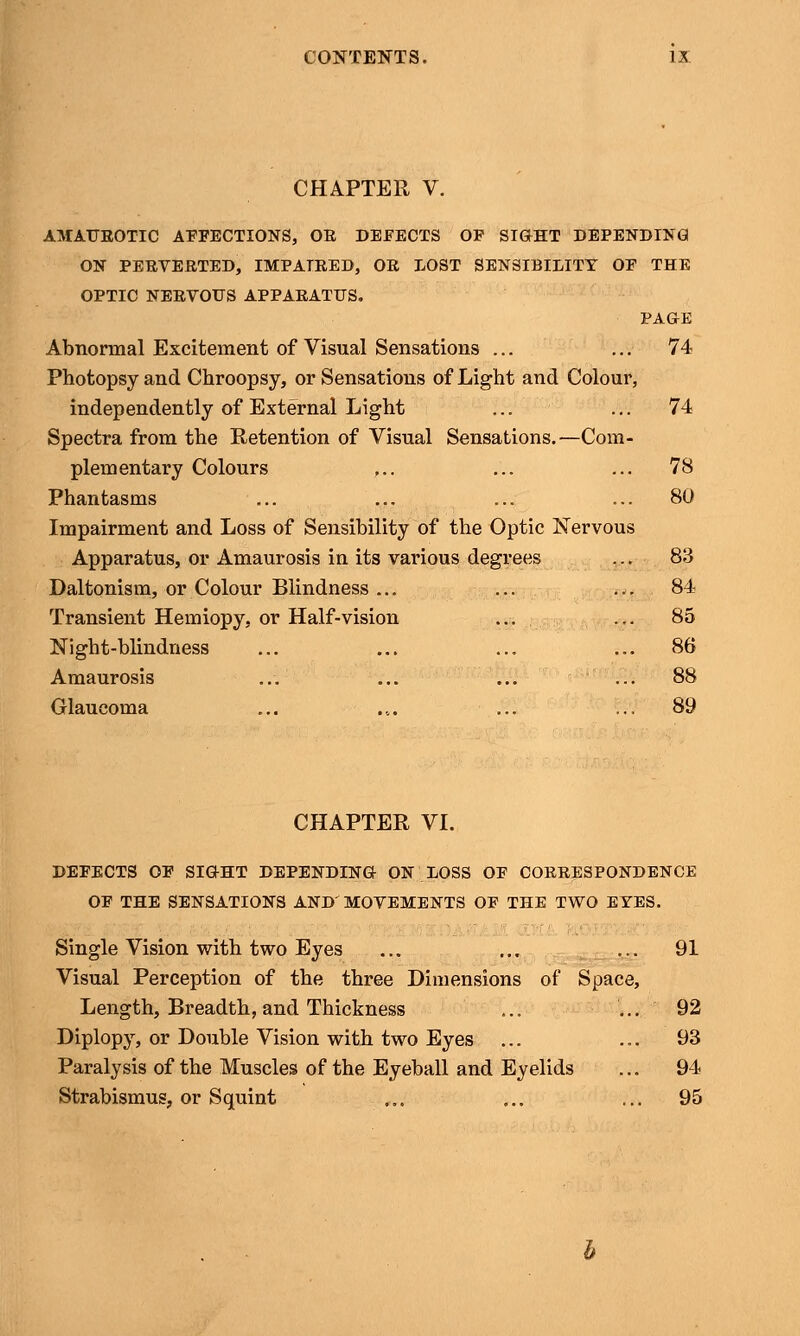 CHAPTER V. AMAUROTIC AFFECTIONS, OR DEFECTS OF SIGHT DEPENDING ON PERVERTED, IMPAIRED, OR LOST SENSIBILITY OF THE OPTIC NERVOUS APPARATUS. PAGE Abnormal Excitement of Visual Sensations ... ... 74 Photopsy and Chroopsy, or Sensations of Light and Colour, independently of External Light ... ... 74 Spectra from the Retention of Visual Sensations.—Com- plementary Colours ,.. ... ... 78 Phantasms ... ... ... ... 80 Impairment and Loss of Sensibility of the Optic Nervous Apparatus, or Amaurosis in its various degrees ... 83 Daltonism, or Colour Blindness ... ... ... 84 Transient Hemiopy, or Half-vision ... ... 85 Night-blindness ... ... ... ... 86 Amaurosis ... ... ... ... 88 Glaucoma ... ... ... ... 89 CHAPTER VI. DEFECTS OF SIGHT DEPENDING ON LOSS OF CORRESPONDENCE OF THE SENSATIONS AND'MOVEMENTS OF THE TWO EYES. Single Vision with two Eyes ... ... ... 91 Visual Perception of the three Dimensions of Space, Length, Breadth, and Thickness ... ... 92 Diplopy, or Double Vision with two Eyes ... ... 93 Paralysis of the Muscles of the Eyeball and Eyelids ... 94 Strabismus, or Squint ... ... ... 95