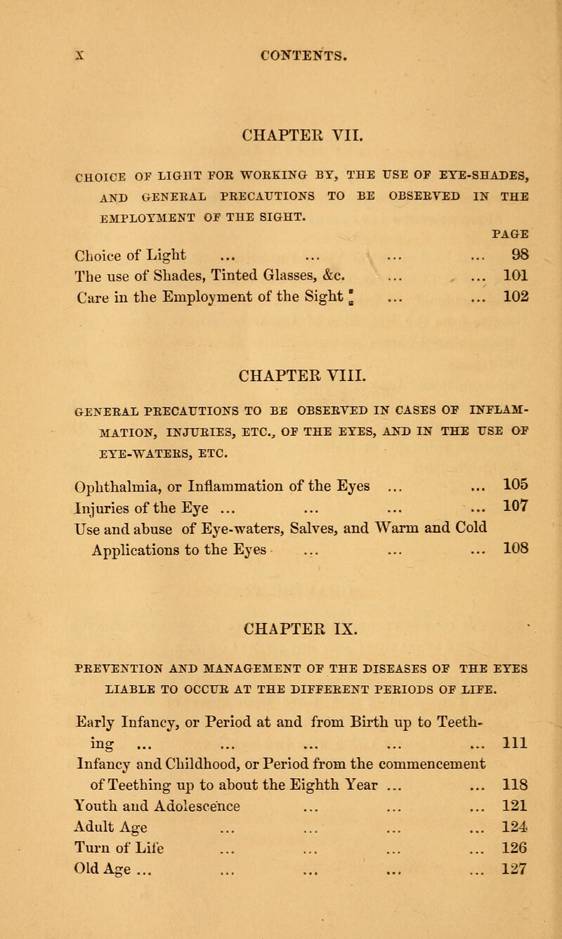 CHAPTER VII. CHOICE OF LIGHT FOR WORKING BY, THE USE OF EYE-SHADES, AND GENERAL PRECAUTIONS TO BE OBSERVED IN THE EMPLOYMENT OF THE SIGHT. Choice of Light The use of Shades, Tinted Glasses, &c. Care in the Employment of the Sight [ PAGE 101 102 CHAPTER VIII. GENERAL PRECAUTIONS TO BE OBSERVED IN CASES OF INFLAM- MATION, INJURIES, ETC., OF THE EYES, AND IN THE USE OF EYE-WATERS, ETC. Ophthalmia, or Inflammation of the Eyes ... ... 105 Injuries of the Eye ... ... ... ... 107 Use and abuse of Eye-waters, Salves, and Warm and Cold Applications to the Eyes ... ... ... 108 CHAPTER IX. PREVENTION AND MANAGEMENT OF THE DISEASES OF THE EYES LIABLE TO OCCUR AT THE DIFFERENT PERIODS OF LIFE. Early Infancy, or Period at and from Birth up to Teeth- ing ... Infancy and Childhood, or Period from the commencement of Teething up to about the Eighth Year Youth and Adolescence Adult Age ... ... Turn of Life Old Age... Ill 118 121 124 126 127