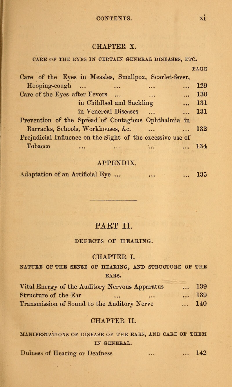CHAPTER X. CAEE OP THE EYES IN CEETAIN GENEEAL DISEASES, ETC. PAGE Care of the Eyes in Measles, Smallpox, Scarlet-fever, Hooping-cough ... ... ... ... 129 Care of the Eyes after Fevers ... ... ... 130 in Childbed and Suckling ... 131 in Venereal Diseases ... ... 131 Prevention of the Spread of Contagious Ophthalmia in Barracks, Schools, Workhouses, &c. ... ... 132 Prejudicial Influence on the Sight of the excessive use of Tobacco ... ... ... ... 134 APPENDIX. Adaptation of an Artificial Eye ... ... ... 135 PAET II. DEFECTS OE HEARING:. CHAPTER I. NATFEE OP THE SENSE OP HEAEING, AND STEUCTUEE OP THE EAES. Vital Energy of the Auditory Nervous Apparatus ... 139 Structure of the Ear ... ... ... 139 Transmission of Sound to the Auditory Nerve ... 140 CHAPTER II. MANIFESTATIONS OF DISEASE OP THE EAES, AND CAEE OP THEM IN GENEEAL. Dulness of Hearing or Deafness ... ... 142