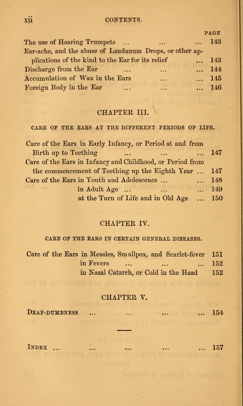 PAGE The use of Hearing Trumpets ... ... ... 143 Ear-ache, and the abuse of Laudanum Drops, or other ap- plications of the kind to the Ear for its relief ... 143 Discharge from the Ear ... ... ... 144 Accumulation of Wax in the Ears ... ... 145 Foreign Body in the Ear ... ... ... 146 CHAPTER III. CAEE OF THE EAES AT THE DIEEEBENT PEEIODS OE 1IFE. Care of the Ears in Early Infancy, or Period at and from Birth up to Teething ... ... ... 147 Care of the Ears in Infancy and Childhood, or Period from the commencement of Teething up the Eighth Year ... 147 Care of the Ears in Youth and Adolescence ... ... 148 in Adult Age ... ... ... 149 at the Turn of Life and in Old Age ... 150 CHAPTER IV. CAEE OE THE EAES IN CEBTAIN GENEBAL DISEASES. Care of the Ears in Measles, Smallpox, and Scarlet-fever 151 in Fevers ... ... ... 152 in Xasal Catarrh, or Cold in the Head 152 CHAPTER V. Deae-dumbness ... ... ... ... 154 Index ... ... ... ... ... 157