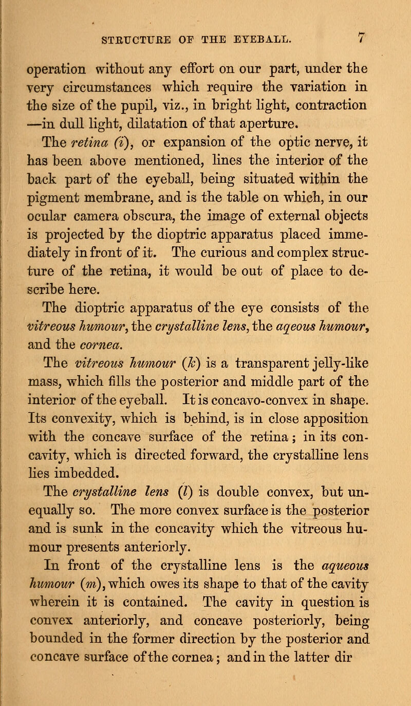 operation without any effort on our part, under the very circumstances which require the variation in the size of the pupil, viz., in bright light, contraction •—in dull light, dilatation of that aperture. The retina (i), or expansion of the optic nerve, it has been above mentioned, lines the interior of the back part of the eyeball, being situated within the pigment membrane, and is the table on which, in our ocular camera obscura, the image of external objects is projected by the dioptric apparatus placed imme- diately in front of it. The curious and complex struc- ture of the retina, it would be out of place to de- scribe here. The dioptric apparatus of the eye consists of the vitreous humour, the crystalline lens, the aqueous humour', and the cornea. The vitreous humour (Jc) is a transparent jelly-like mass, which fills the posterior and middle part of the interior of the eyeball. It is concavo-convex in shape. Its convexity, which is behind, is in close apposition with the concave surface of the retina; in its con- cavity, which is directed forward, the crystalline lens lies imbedded. The crystalline lens (I) is double convex, but un- equally so. The more convex surface is the posterior and is sunk in the concavity which the vitreous hu- mour presents anteriorly. In front of the crystalline lens is the aqueous humour (m), which owes its shape to that of the cavity wherein it is contained. The cavity in question is convex anteriorly, and concave posteriorly, being bounded in the former direction by the posterior and concave surface of the cornea; and in the latter dir