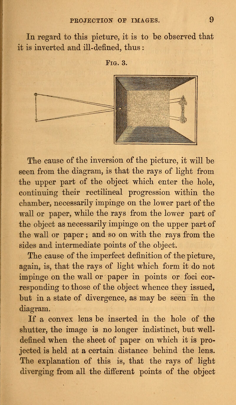 In regard to this picture, it is to be observed that it is inverted and ill-denned, thus: Fia. 3. The cause of the inversion of the picture, it will be seen from the diagram, is that the rays of light from the upper part of the object which enter the hole, continuing their rectilineal progression within the chamber, necessarily impinge on the lower part of the wall or paper, while the rays from the lower part of the object as necessarily impinge on the upper part of the wall or paper ; and so on with the rays from the sides and intermediate points of the object. The cause of the imperfect definition of the picture, again, is, that the rays of light which form it do not impinge on the wall or paper in points or foci cor- responding to those of the object whence they issued, but in a state of divergence, as may be seen in the diagram. If a convex lens be inserted in the hole of the shutter, the image is no longer indistinct, but well- defined when the sheet of paper on which it is pro- jected is held at a certain distance behind the lens. The explanation of this is, that the rays of light diverging from all the different points of the object