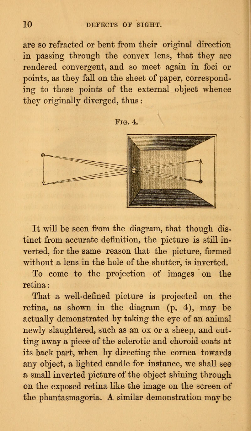 are so refracted or bent from their original direction in passing through the convex lens, that they are rendered convergent, and so meet again in foci or points, as they fall on the sheet of paper, correspond- ing to those points of the external object whence they originally diverged, thus: Fig. 4. It will be seen from the diagram, that though dis- tinct from accurate definition, the picture is still in- verted, for the same reason that the picture, formed without a lens in the hole of the shutter, is inverted. To come to the projection of images on the retina: That a well-defined picture is projected on the retina, as shown in the diagram (p. 4), may be actually demonstrated by taking the eye of an animal newly slaughtered, such as an ox or a sheep, and cut- ting away a piece of the sclerotic and choroid coats at its back part, when by directing the cornea towards any object, a lighted candle for instance, we shall see a small inverted picture of the object shining through on the exposed retina like the image on the screen of the phantasmagoria. A similar demonstration may be