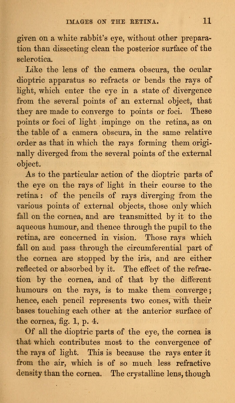 given on a white rabbit's eye, without other prepara- tion than disseeting clean the posterior surface of the sclerotica. Like the lens of the camera obscura, the ocular dioptric apparatus so refracts or bends the rays of light, which enter the eye in a state of divergence from the several points of an external object, that they are made to converge to points or foci. These points or foci of light impinge on the retina, as on the table of a camera obscura, in the same relative order as that in which the rays forming them origi- nally diverged from the several points of the external object. As to the particular action of the dioptric parts of the eye on the rays of light in their course to the retina: of the pencils of rays diverging from the various points of external objects, those only which fall on the cornea, and are transmitted by it to the aqueous humour, and thence through the pupil to the retina, are concerned in vision. Those rays which fall on and pass through the circumferential part of the cornea are stopped by the iris, and are either reflected or absorbed by it. The effect of the refrac- tion by the cornea, and of that by the different humours on the rays, is to make them converge; hence, each pencil represents two cones, with their bases touching each other at the anterior surface of the cornea, fig. 1, p. 4. Of all the dioptric parts of the eye, the cornea is that which contributes most to the convergence of the rays of light. This is because the rays enter it from the air, which is of so much less refractive density than the cornea. The crystalline lens, though