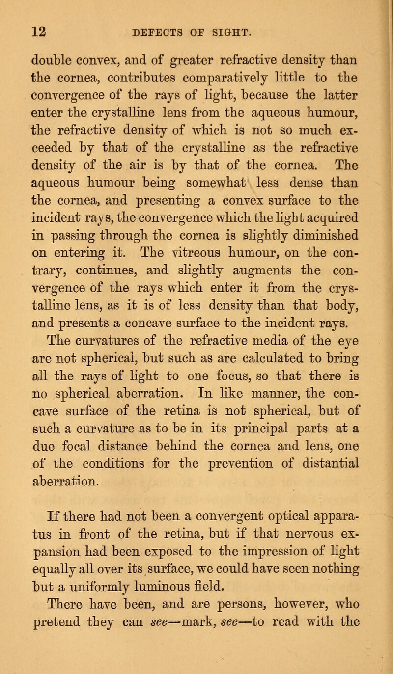 double convex, and of greater refractive density than the cornea, contributes comparatively little to the convergence of the rays of light, because the latter enter the crystalline lens from the aqueous humour, the refractive density of which is not so much ex- ceeded by that of the crystalline as the refractive density of the air is by that of the cornea. The aqueous humour being somewhat less dense than the cornea, and presenting a convex surface to the incident rays, the convergence which the light acquired in passing through the cornea is slightly diminished on entering it. The vitreous humour, on the con- trary, continues, and slightly augments the con- vergence of the rays which enter it from the crys- talline lens, as it is of less density than that body, and presents a concave surface to the incident rays. The curvatures of the refractive media of the eye are not spherical, but such as are calculated to bring all the rays of light to one focus, so that there is no spherical aberration. In like manner, the con- cave surface of the retina is not spherical, but of such a curvature as to be in its principal parts at a due focal distance behind the cornea and lens, one of the conditions for the prevention of distantial aberration. If there had not been a convergent optical appara- tus in front of the retina, but if that nervous ex- pansion had been exposed to the impression of light equally all over its surface, we could have seen nothing but a uniformly luminous field. There have been, and are persons, however, who pretend they can see—mark, see—to read with the