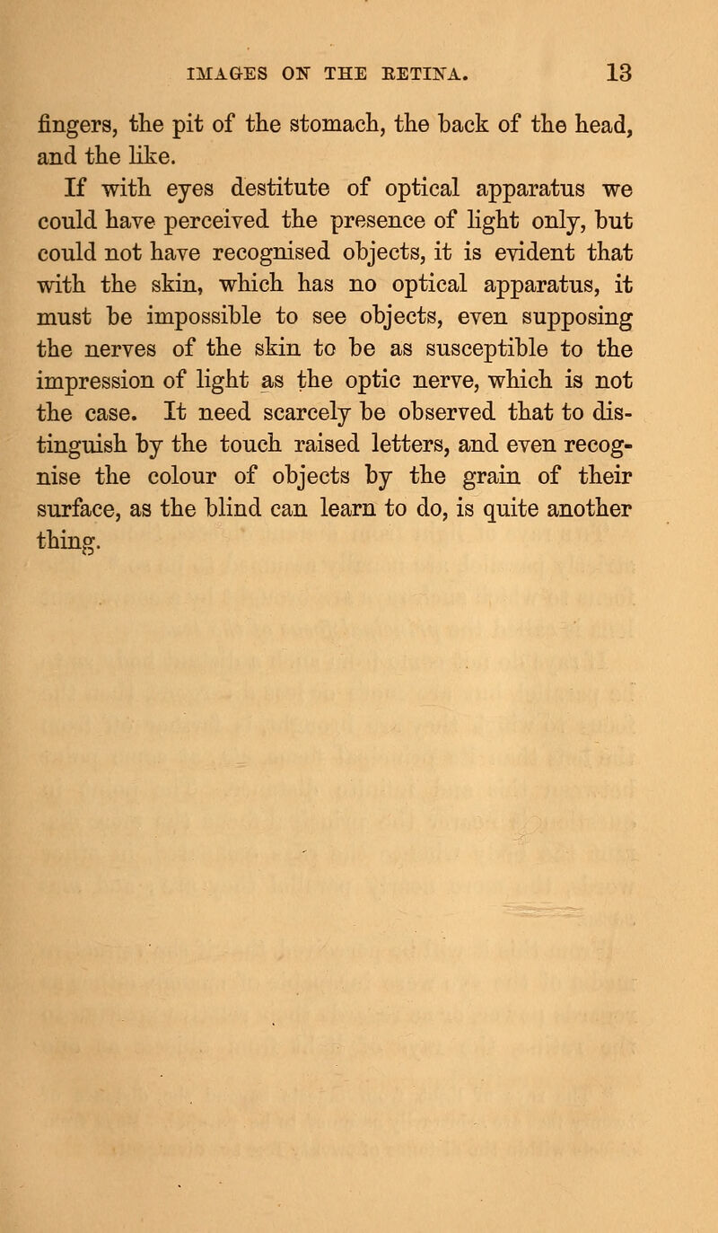 fingers, the pit of the stomach, the back of the head, and the like. If with eyes destitute of optical apparatus we could have perceived the presence of light only, but could not have recognised objects, it is evident that with the skin, which has no optical apparatus, it must be impossible to see objects, even supposing the nerves of the skin to be as susceptible to the impression of light as the optic nerve, which is not the case. It need scarcely be observed that to dis- tinguish by the touch raised letters, and even recog- nise the colour of objects by the grain of their surface, as the blind can learn to do, is quite another thing.