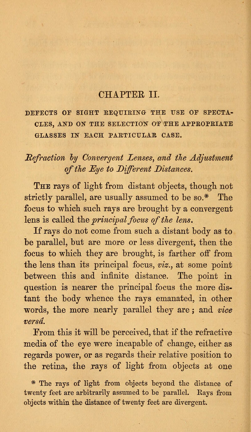 CHAPTER II. DEFECTS OE SIGHT EEQUIEING THE USE OE SPECTA- CLES, AND ON THE SELECTION OE THE APPEOPEIATE GLASSES IN EACH PAETICTTLAB CASE. Refraction by Convergent Lenses, and the Adjustment of the Eye to Different Distances. The rays of tight from distant objects, though not strictly parallel, are usually assumed to be so.* The focus to which such rays are brought by a convergent lens is called the principal focus of the lens. If rays do not come from such a distant body as to be parallel, but are more or less divergent, then the focus to which they are brought, is farther off from the lens than its principal focus, viz., at some point between this and infinite distance. The point in question is nearer the principal focus the more dis- tant the body whence the rays emanated, in other words, the more nearly parallel they are; and vice versa. From this it will be perceived, that if the refractive media of the eye were incapable of change, either as regards power, or as regards their relative position to the retina, the .rays of light from objects at one * The rays of light from objects beyond the distance of twenty feet are arbitrarily assumed to be parallel. Rays from objects within the distance of twenty feet are divergent.